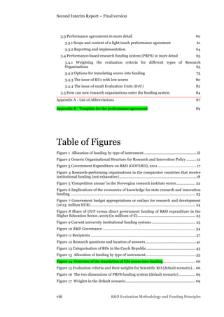 Second Interim Report – Final version
viii R&D Evaluation Methodology and Funding Principles
3.3 Performance agreements in more detail 60	
  
3.3.1 Scope and content of a light touch performance agreement 61	
  
3.3.2 Reporting and implementation 64	
  
3.4 Performance-based research funding system (PRFS) in more detail 65	
  
3.4.1 Weighting the evaluation criteria for different types of Research
Organisations 65	
  
3.4.2 Options for translating scores into funding 73	
  
3.4.3 The issue of RUs with low scores 80	
  
3.4.4 The issue of small Evaluation Units (EvU) 82	
  
3.5 How can new research organisations enter the funding system 84	
  
Appendix A - List of Abbreviations 87	
  
Appendix B - Template for the performance agreement 89	
  
Table of Figures
Figure 1 Allocation of funding by type of instrument.................................................... iii	
  
Figure 2 Generic Organisational Structure for Research and Innovation Policy ..........12	
  
Figure 3 Government Expenditure on R&D (GOVERD), 2011 ......................................17	
  
Figure 4 Research-performing organisations in the comparator countries that receive
institutional funding (not exhaustive)............................................................................18	
  
Figure 5 ‘Competition arenas’ in the Norwegian research institute sector................... 22	
  
Figure 6 Implications of the economics of knowledge for state research and innovation
funding ........................................................................................................................... 23	
  
Figure 7 Government budget appropriations or outlays for research and development
(2013; million EUR)....................................................................................................... 24	
  
Figure 8 Share of GUF versus direct government funding of R&D expenditure in the
Higher Education Sector, 2009 (in millions of €)......................................................... 25	
  
Figure 9 Current university institutional funding systems........................................... 25	
  
Figure 10 R&D Governance ........................................................................................... 34	
  
Figure 11 Recipients ........................................................................................................37	
  
Figure 12 Research questions and location of answers..................................................41	
  
Figure 13 Categorisation of ROs in the Czech Republic................................................ 43	
  
Figure 13 Allocation of funding by type of instrument..................................................55	
  
Figure 14 Overview of the translation of EM scores into funding................................ 66	
  
Figure 15 Evaluation criteria and their weights for Scientific RO (default scenario)... 66	
  
Figure 16 The two dimensions of PRFS funding system (default scenario) ................ 69	
  
Figure 17 Weights in the default scenario..................................................................... 69	
  
 