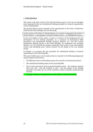 Second Interim Report – Final version
10 R&D Evaluation Methodology and Funding Principles
1. Introduction
This report is the final version of the Second Interim report. It sets out our thoughts
and a proposal for the new institutional funding principles for research organisations
in the Czech Republic.
The Second Interim report responds to the requirements in the Terms of Reference
(ToR) for the Work Packages 5 to 8 in this study.
In this version of the Final 2nd Interim Report, new sections compared to the Draft 2nd
Interim Report - or paragraphs in already existing sections – are highlighted in green.
In the next chapter of this report, we give an overview of the background for the
development of new funding principles, i.e. a summary of international R&D
governance and institutional funding practices (Section 2.1), and the current
institutional funding system in the Czech Republic, its weaknesses and strengths
(Section 2.2). We conclude the chapter setting the Czech system in the international
context and identifying some ‘lessons learned’ for the design of the new funding
system.
In Chapter 3 we propose the new principles for institutional funding of research
organisations in the Czech Republic.
This report builds upon a set of analyses that are reported in the following background
reports (separate documents).
• The R&D governance and funding systems for research in international practice
• The institutional funding system in the Czech Republic
• The ex-ante assessment of the proposed funding system. The analyses reported
there have fed - and will continue to feed - into the design of the funding
principles. Currently, the use of the simulation model is therefore predominantly
internal
• Typology of Research Organisations and the Effects of the EM thresholds
 