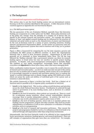Second Interim Report – Final version
R&D Evaluation Methodology and Funding Principles 11
2. The background
2.1 International organisation and funding practice
This section aims to put the Czech funding system into an international context,
focusing on the five countries identified for this purpose. A fuller discussion of these
countries appears as Appendix B to out First Interim Report.
2.1.1 The R&D governance system
The key parameters of the new Evaluation Method, especially those that determine
funding, are components of a wider ‘policy mix’ for R&D. Many policy decisions such
as the policy mix ‘emerge’ from the interplay of a complex set of drivers that are
specific to the national research and innovation system. For example, the optimal
balance of ‘basic’ and applied research funding may be influenced by the structure of
industrial and social needs as much as the characteristics of science and determined
by the sum of decisions made by a variety of actors, including ministries, funding
agencies and Research Organisations (ROs). In this section we summarise some key
aspects of R&D governance systems that need to function well if they are to produce
good policy.
Figure 2 offers a framework for comparing the way the state organises, governs and
coordinates the R&D system in different countries. It shows the organisational
hierarchy that is usual in West European countries. Organisations at each level
generally act as ‘principals’ to those immediately below them. The UK has long
followed the ‘Haldane principle’ that a government ministry can direct its research
funding agency in broad terms but may not interfere in specific project funding
decisions. In Sweden, such micro-management (ministerstyre) is formally illegal.
The tradition of ‘new public management’ increasingly means that principals
everywhere set objectives for those below them, rather than micro-managing them.
Policy coordination matters because it provides a way to ensure the overall coherence
of research and innovation policy – an aim is to make sure that one part of the system
does not rely on another part to deliver something, which it turns out is not delivered.
It is increasingly important as research and innovation policies have to confront the
‘grand’ or societal challenges such as climate change, ageing, HIV/AIDS and so forth,
which cut across the needs and abilities of individual parts of the system such as
ministries to deal with them.
The analytic framework in Figure 3 involves four levels. Each has a distinct set of
functions and it is possible to try to organise policy coordination at each level.
• Level 1 is the highest level. This involves setting overall directions and priorities
across the whole National Innovation System. Coordination be achieved through
advice to government or by more binding means, such as decisions of a cabinet
sub-committee
• Level 2 is the level of ministries, where policies are normally set. There is a need
for co-ordination among ministries, whose sectoral responsibilities otherwise
encourage them to pursue independent policies. In practice this level of co-
ordination may involve administrative aspects, policy issues or both.
• Level 3 is the level of funding agencies, whose task is to translate policies into
funding concrete programmes, projects and other activities. This level can involve
administrative co-ordination as well as more substantive co-ordination of funding
activities, such as co-programming
• Level 4 is the level of research and innovation performers. They execute the
projects and programmes funded by Level 3. Co-ordination at this level tends to be
achieved through self-organisation rather than using formal mechanisms
Internationally, this four-level hierarchy tends to be reflected in four organisational
levels: governments; ministries; funding agencies; and research performers. There are
still examples of organisations that span more than one vertical level. For example,
 