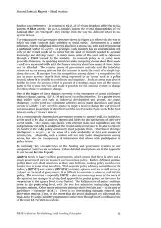 Second Interim Report – Final version
R&D Evaluation Methodology and Funding Principles 13
funders and performers – in relation to R&D, all of whose decisions affect the actual
pattern of R&D activity. In such a complex system the overall characteristics of the
national effort are ‘emergent’: they emerge from the way the different actors in the
system behave.
The organisation and governance structure shown in Figure 2 is effectively the way in
which the state connects R&D activities to social needs. Government is a major
influence. But the individual ministries also have a strong say, with each representing
a particular ‘sector’ of society. In principle, each ministry has an understanding not
only of the overall needs of its sector but the kind of research needed to advance
knowledge and develop policy. In many cases, some of this need will be expressed
through a PSRO ‘owned’ by the ministry. In research policy as in policy more
generally, therefore, the spending ministries make competing claims about their needs
– and have an annual battle with the finance ministry about how many of these claims
can be afforded. The relative power of government centrally and the individual
ministries varies among systems but the outcome is rarely the result of a simple top-
down decision. It emerges from the competition among claims – a competition that
can in many systems benefit from being expressed in an ‘arena’ such as a policy
council, where it is possible to coordinate and negotiate. Such an arena may also be
helpful to focus the national effort in pursuit of a strategy, make sure all the needed
parts of the system function and make it possible for the national system to change
direction when circumstances change.
One of the biggest of these changes currently is the emergence of ‘grand challenges’
(climate change, ageing, HIV-AIDS and so on) as policy priorities. To a greater extent
than earlier policy foci such as industrial development and growth, the grand
challenges require joint and consistent activities across many disciplines and many
sectors of society. They therefore appear to imply a need to change the way research
and innovation governance is structured and the need to tackle them needs to be built
into any such governance system.
For a comparatively decentralised governance system to operate well, the individual
actors need to be able to analyse, express and lobby for the satisfaction of their own
sector needs. This means that people with relevant skills and capabilities and the
independence not only to undertake the needed analysis but also to be able to present
its results to the wider policy community must populate them. ‘Distributed strategic
intelligence’ is needed – in the sense of a wide availability of data and sources of
information. Inherently, such a system will not only foster disagreements among
actors, but also the transparency of information that allows wide participation in
policy debate.
In summary, key characteristics of the funding and governance systems in our
comparator countries are as follows. (More detailed descriptions are in the Appendix
to our Second Interim Report).
Austria tends to have coalition governments, which means that there is often not a
single government view on research and innovation policy. Rather, different political
parties treat individual ministries as their own fiefdoms, making policy coordination
harder than in some other countries. With separate policy advisory committees in the
industry (BMVIT) and science (BMWFW) ministry spheres and no overall arena or
‘referee’ at the level of government, it is difficult to maintain a coherent and holistic
policy. The ministries – especially BMVIT – also micro-manage some of the work of
the agencies, for example by giving final approvals to project grants, so the space for
cooperation at the agency level is also limited. The Balkansation of policy continues
down to the performing level, with the two key ministries maintaining separate
institute systems. Other sector ministries maintain their own labs and – in the case of
agriculture – university (BOKU). There is no over-arching thematic research and
innovation strategy. Thus, to the extent that the grand challenges are addressed this
tends to be by single-ministry programmes rather then through more coordinated use
of the state R&D system as a whole.
 