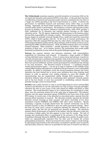 Second Interim Report – Final version
14 R&D Evaluation Methodology and Funding Principles
The Netherlands maintains separate, powerful ministries of economics (EZ) on the
one hand and education and research (OCW) on the other. In the past there has been
a proliferation of research and innovation policy advisory committees but now there is
a single one (AWT) operating at the level of government as a whole. It advises the
government on individual research and innovation issues rather than on overall
strategy. Separately, the Royal Dutch Academy of Arts and Sciences (KNAW) offers
research policy advice to government. EZ maintains a research and innovation policy
focused on funding ‘top sectors’ defined in industrial terms, while OCW operates a
fairly traditional set of education and research policies focusing on the higher
education sector. The NL Agency implements EZ programmes in the business sector
but has little responsibility for strategy or policy. The national research council NWO
focuses largely on academic research, though it has a small sub-council for innovation
(STW), which it funds together with EZ. At the level of research performance, EZ
supervises TNO (the national RTO) but also two other chains of institutes: the Large
Technological Institutes (GTIs) and the DLO institutes, both of which can been seen as
spanning the PSRO and RTO functions. OCW and NWO maintain their own scientific
research institutes. Other ministries – notably agriculture and defence – have large
institutes of their own. As in Austria, however, the mechanisms that would enable
horizontal coordination in areas such as the grand challenges appear weak.
Norway has separate industry and education ministries, with responsibilities
respectively for innovation and research. It maintains a large number of PSROs
serving individual sector ministries. It has at various times had advisory councils for
research and innovation combined and separately, both at the level of the government
as a whole and latterly at the level of the education and industry ministers. Generally,
these have proved ineffective and the current government has abandoned any attempt
to use such structures. The Research Council of Norway – a combined research
council and innovation agency – was set up in 1993 in response to the inability of the
existing R&D funding organisations to implement the government’s cross-cutting R&D
priorities. Its ability to coordinate across the strong boundaries between the sector
ministries has been limited but in recent years ministries have been forming small
clusters in order to generate cross cutting strategies in areas like climate and
nanotechnology that are implemented chiefly through RCN programmes. The
education ministry takes the lead in coordinating other ministries’ research policies
and in the last decade or more has succeeded in establishing national thematic
priorities through a series of research bills.
Sweden took a policy decision in 1942 to avoid fragmenting its scarce national R&D
resources and therefore to use the universities not only for basic research and higher
education but also to cover many of the roles played by PSROs and RTOs in other
countries. This would therefore appear to be a natural place for coordination to take
place, were the university system not at the same time so fragmented. The industry
ministry runs the major innovation agency (VINNOVA) and owns most of the small
RTO system. In recent years, it has launched an innovation policy, separate from the
national efforts elsewhere in research. The education ministry operates the Swedish
Research council, focusing on basic research, and shares ownership of two more
specialised councils (FORMAS and FORTE) with other sector ministries. Boards
containing a majority of people elected from the research community run all the
research councils, so they are difficult to steer any wider government strategy. There
has been for many years a group of academics advising the education minister on
research policy, but this has not generated any thematic strategy. The education
minister chairs all discussion of research in the cabinet, with the intention in that way
of creating a holistic policy but this appears to have had few results. The lack of
strategy and coordinated effort is exacerbated by the presence of the Wage Earner
Foundations (Strategic Research, MISTRA, Knowledge and a number of smaller ones),
which are organisationally separated from the state and lie outside the normal
policymaking mechanisms. Recent governments have tried to impose overall strategy
by allocating research funds to the universities, earmarked to specific areas of research
and innovation. However, with over 2o priorities in each case, it is hard to see these as
 