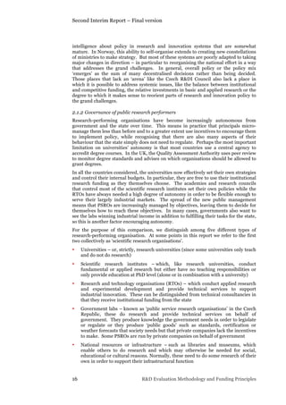 Second Interim Report – Final version
16 R&D Evaluation Methodology and Funding Principles
intelligence about policy in research and innovation systems that are somewhat
mature. In Norway, this ability to self-organise extends to creating new constellations
of ministries to make strategy. But most of these systems are poorly adapted to taking
major changes in direction – in particular to reorganising the national effort in a way
that addresses the grand challenges. In general, overall policy or the policy mix
‘emerges’ as the sum of many decentralised decisions rather than being decided.
Those places that lack an ‘arena’ like the Czech R&DI Council also lack a place in
which it is possible to address systemic issues, like the balance between institutional
and competitive funding, the relative investments in basic and applied research or the
degree to which it makes sense to reorient parts of research and innovation policy to
the grand challenges.
2.1.2 Governance of public research performers
Research-performing organisations have become increasingly autonomous from
government and the state over time. This means in practice that principals micro-
manage them less than before and to a greater extent use incentives to encourage them
to implement policy, while recognising that there are also many aspects of their
behaviour that the state simply does not need to regulate. Perhaps the most important
limitation on universities’ autonomy is that most countries use a central agency to
accredit degree courses. In the UK, the Quality Assessment Authority uses peer review
to monitor degree standards and advises on which organisations should be allowed to
grant degrees.
In all the countries considered, the universities now effectively set their own strategies
and control their internal budgets. In particular, they are free to use their institutional
research funding as they themselves choose. The academies and research councils
that control most of the scientific research institutes set their own policies while the
RTOs have always needed a high degree of autonomy in order to be flexible enough to
serve their largely industrial markets. The spread of the new public management
means that PSROs are increasingly managed by objectives, leaving them to decide for
themselves how to reach these objectives. In many cases, governments also want to
see the labs winning industrial income in addition to fulfilling their tasks for the state,
so this is another factor encouraging autonomy.
For the purpose of this comparison, we distinguish among five different types of
research-performing organisation. At some points in this report we refer to the first
two collectively as ‘scientific research organisations’.
• Universities – or, strictly, research universities (since some universities only teach
and do not do research)
• Scientific research institutes – which, like research universities, conduct
fundamental or applied research but either have no teaching responsibilities or
only provide education at PhD level (alone or in combination with a university)
• Research and technology organisations (RTOs) – which conduct applied research
and experimental development and provide technical services to support
industrial innovation. These can be distinguished from technical consultancies in
that they receive institutional funding from the state
• Government labs – known as ‘public service research organisations’ in the Czech
Republic, these do research and provide technical services on behalf of
government. They produce knowledge the government needs in order to legislate
or regulate or they produce ‘public goods’ such as standards, certification or
weather forecasts that society needs but that private companies lack the incentives
to make. Some PSROs are run by private companies on behalf of government
• National resources or infrastructure – such as libraries and museums, which
enable others to do research and which may otherwise be needed for social,
educational or cultural reasons. Normally, these need to do some research of their
own in order to support their infrastructural function
 