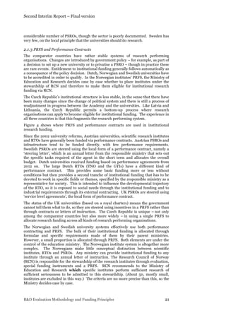 Second Interim Report – Final version
R&D Evaluation Methodology and Funding Principles 21
considerable number of PSROs, though the sector is poorly documented. Sweden has
very few, on the local principle that the universities should do research.
2.1.3 PRFS and Performance Contracts
The comparator countries have rather stable systems of research performing
organisations. Changes are introduced by government policy – for example, as part of
a decision to set up a new university or to privatise a PSRO – though in practice these
are rare events. Entitlement to institutional funding generally follows automatically as
a consequence of the policy decision. Dutch, Norwegian and Swedish universities have
to be accredited in order to qualify. In the Norwegian institutes’ PRFS, the Ministry of
Education and Research decides case by case whether to place institutes under the
stewardship of RCN and therefore to make them eligible for institutional research
funding via RCN.
The Czech Republic’s institutional structure is less stable, in the sense that there have
been many changes since the change of political system and there is still a process of
readjustment in progress between the Academy and the universities. Like Latvia and
Lithuania, the Czech Republic permits a bottom-up process where research
organisations can apply to become eligible for institutional funding. The experience in
all three countries is that this fragments the research performing system.
Figure 4 shows where PRFS and performance contracts are used in institutional
research funding.
Since the 2002 university reforms, Austrian universities, scientific research institutes
and RTOs have generally been funded via performance contracts. Austrian PSROs and
infrastructure tend to be funded directly, with few performance requirements.
Swedish PSROs are steered using the local form of a performance contract, namely a
‘steering letter’, which is an annual letter from the responsible ministry that sets out
the specific tasks required of the agent in the short term and allocates the overall
budget. Dutch universities received funding based on performance agreements from
2012 on. The large Dutch RTOs (TNO and the GTIs) have a different kind of
performance contract. This provides some basic funding more or less without
conditions but then provides a second tranche of institutional funding that has to be
devoted to work in specific fields or themes, specified by the responsible ministry as a
representative for society. This is intended to influence the developmental trajectory
of the RTO, so it is exposed to social needs through the institutional funding and to
industrial requirements through its external contracting. UK PSROs are steered using
‘service level agreements’, the local form of performance contract.
The status of the UK universities (based on a royal charters) means the government
cannot tell them what to do, so they are steered using incentives in a PRFS rather than
through contracts or letters of instruction. The Czech Republic is unique – not only
among the comparator countries but also more widely – in using a single PRFS to
allocate research funding across all kinds of research performing organisations.
The Norwegian and Swedish university systems effectively use both performance
contracting and PRFS. The bulk of their institutional funding is allocated through
formulae and specific requirements made of them by their parent ministries.
However, a small proportion is allocated through PRFS. Both elements are under the
control of the education ministry. The Norwegian institute system is altogether more
complex. The Norwegians make little conceptual distinction between scientific
institutes, RTOs and PSROs. Any ministry can provide institutional funding to any
institute through an annual letter of instruction. The Research Council of Norway
(RCN) is responsible for the stewardship of the research institutes through evaluation,
special funding instruments and a PRFS. RCN recommends to the Ministry of
Education and Research which specific institutes perform sufficient research of
sufficient seriousness to be admitted to this stewardship. (About 50, mostly small,
institutes are excluded in this way.) The criteria are no more precise than this, so the
Ministry decides case by case.
 