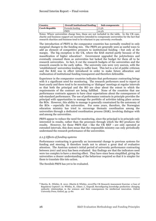 Second Interim Report – Final version
26 R&D Evaluation Methodology and Funding Principles
Country Overall institutional funding Sub-components
Czech Republic Formula funding 77.5%
PRFS 22.5%
Notes: Where universities charge fees, these are not included in the table. In the UK case,
charity and business support are incentives intended to compensate universities for the fact that
research charities and business tend to be reluctant to pay university overheads.
The introduction of PRFS in the comparator countries has normally resulted in only
marginal changes to the funding mix. The PRFS are generally seen as useful ways to
add an element of competitive pressure to institutional funding – but only at the
margin. The big exception is the UK, where the RAE started partly because of the
massification of higher education4. Government upgraded the polytechnics and
eventually renamed them as universities but lacked the budget for them all to be
research universities. In fact, it cut the research budgets of the universities and the
research councils in the early 1980s. The university cuts were very uneven, with the
‘establishment’ universities tending to suffer least. This led to a lot of public criticism
and the RAE was in effect introduced in order to make future allocation and
reallocation of institutional funding transparent and therefore defensible.
Experience in the comparator countries indicates that performance contracting brings
with it a significant need for monitoring. The research performers need to report at
least yearly and there tend to be monitoring or ‘dialogue’ meetings at regular intervals
so that both the principal and the RO are clear about the extent to which the
requirements of the contract are being fulfilled. None of the countries that use
performance contracts appears to have clear expectations about the consequences of
sub-standard performance. The use of performance contracts in principle provides the
principal with opportunities to manage the portfolio of activities taking place across
the ROs. However, this ability to manage is generally constrained by the autonomy of
the ROs – especially the universities. For some years, therefore, the Norwegian
education ministry has tried to encourage thematic coordination among the
universities through a dedicated coordination process (SAK), involving dialogue with
and among the universities.
PRFS appear to reduce the need for monitoring, since the principal is in principle only
interested in results, rather than the processes through which the RO produces the
results. However, for those PRFS that – like the UK REF – are only operated at
extended intervals, this does mean that the responsible ministry can only periodically
understand the research performance of the universities.
2.1.5 Effects of funding systems
Performance contracting is generally an incremental change to previous systems for
funding and steering. It therefore tends not to attract a great deal of evaluative
attention. The Austrian system’s initial period of university performance contracting
between 2007 and 2012 has been evaluated. Key findings are that the indicators used
were too complex to have a steering effect. They have since been simplified, giving the
universities a clearer understanding of the behaviour required so that it is simpler for
them to translate this into action.
The Swedish PRFS has yet to be evaluated.
4 Martin, B., Whitley, R. 2010. (Martin & Whitley, 2010)The UK Research Assessment Exercise: a Case of
Regulatory Capture?, in: Whitley, R., Gläser, J., Engwall, Reconfiguring knowledge production: changing
authority relationships in the sciences and their consequences for intellectual innovation. Oxford
University Press, Oxford, pp. 51-80
 