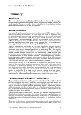 Second Interim Report – Final Version
R&D Evaluation Methodology and Funding Principles i
Summary
Introduction
This report is the final version of the Second Interim Report of a study developing an
evaluation methodology and institutional funding principles for the R&D system in the
Czech Republic. The report describes the new principles for the institutional funding
of research organisations (RO) in the Czech Republic.
International context
Internationally, performance-based research funding systems (PRFS) operate within a
hierarchical system of governance, in which there are layers of authority from
government through ministries, their agencies and down to the research-performing
organisations. Policymaking tends to be quite strictly separated from policy
implementation. Most countries have difficulty in coordinating aspects of research
and innovation policy across ministries but this is to a degree countered by having
analytical resources decentralised across various organisations. The Czech Republic
has an opportunity to coordinate well, through the R&D&I Council.
Research organisations tend to be of five types: universities; scientific research
institutes; research and technology organisations (RTOs) supporting industrial
innovation; public service research organisations (or ‘government labs’); and national
resources or infrastructures such as libraries and museums. These are steered and
funded through various combinations of unconditional block funding and
performance-based funding, which may be based upon a performance contract and/or
a system that counts or assess results of research. The Czech Republic is unique in
attempting to use a single performance-based system to address all the different types
of research organisation. It is also unusual in being among the minority of countries
with a high ratio of project-based to institutional funding of research.
Internationally, the use of PRFS is believed to improve both the amount and the
quality of the output from research organisations. Quite small performance-based
adjustments to institutional funding lead to large changes in the behaviour of
individual researchers and of the research system as a whole. PRFS can be tuned to
reach different policy objectives, for example to concentrate research in a small
number of institutions or to boost overall research capacity across the system.
However, they also promote ‘gaming’ and there is evidence that they favour traditional
and mainstream research approaches over unorthodox and interdisciplinary ones.
The Current Czech Institutional Funding System
The current Czech institutional funding system is rather decentralised with no official
central co-ordination body. In fact, the RD&I Council, which is an advisory body of the
Government without real executive power, plays this role. Currently, seven ministries
and the Academy of Sciences provide institutional funding. Institutional funding
distribution among providers is based rather on political negotiations and decisions
than the research organisations evaluation results or to previous commitments for the
funding of on-going RD&I activities.
Laws guarantee research organisations a relatively high degree of autonomy in terms
of institutional funding allocation and distribution. The research organisations are not
able fully to utilise their autonomy and except for the Academy of Sciences have not
developed a specific evaluation methodology and strategies for institutional funding
distribution.
The system for allocation of institutional funding among research organisations based
on the rule of three according to evaluation results (the number of RIV-points) does
 