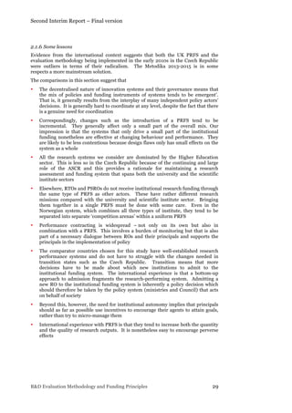 Second Interim Report – Final version
R&D Evaluation Methodology and Funding Principles 29
2.1.6 Some lessons
Evidence from the international context suggests that both the UK PRFS and the
evaluation methodology being implemented in the early 2010s in the Czech Republic
were outliers in terms of their radicalism. The Metodika 2013-2015 is in some
respects a more mainstream solution.
The comparisons in this section suggest that
• The decentralised nature of innovation systems and their governance means that
the mix of policies and funding instruments of systems tends to be emergent’.
That is, it generally results from the interplay of many independent policy actors’
decisions. It is generally hard to coordinate at any level, despite the fact that there
is a genuine need for coordination
• Correspondingly, changes such as the introduction of a PRFS tend to be
incremental. They generally affect only a small part of the overall mix. Our
impression is that the systems that only drive a small part of the institutional
funding nonetheless are effective at changing behaviour and performance. They
are likely to be less contentious because design flaws only has small effects on the
system as a whole
• All the research systems we consider are dominated by the Higher Education
sector. This is less so in the Czech Republic because of the continuing and large
role of the ASCR and this provides a rationale for maintaining a research
assessment and funding system that spans both the university and the scientific
institute sectors
• Elsewhere, RTOs and PSROs do not receive institutional research funding through
the same type of PRFS as other actors. These have rather different research
missions compared with the university and scientific institute sector. Bringing
them together in a single PRFS must be done with some care. Even in the
Norwegian system, which combines all three types of institute, they tend to be
separated into separate ‘competition arenas’ within a uniform PRFS
• Performance contracting is widespread – not only on its own but also in
combination with a PRFS. This involves a burden of monitoring but that is also
part of a necessary dialogue between ROs and their principals and supports the
principals in the implementation of policy
• The comparator countries chosen for this study have well-established research
performance systems and do not have to struggle with the changes needed in
transition states such as the Czech Republic. Transition means that more
decisions have to be made about which new institutions to admit to the
institutional funding system. The international experience is that a bottom-up
approach to admission fragments the research-performing system. Admitting a
new RO to the institutional funding system is inherently a policy decision which
should therefore be taken by the policy system (ministries and Council) that acts
on behalf of society
• Beyond this, however, the need for institutional autonomy implies that principals
should as far as possible use incentives to encourage their agents to attain goals,
rather than try to micro-manage them
• International experience with PRFS is that they tend to increase both the quantity
and the quality of research outputs. It is nonetheless easy to encourage perverse
effects
 