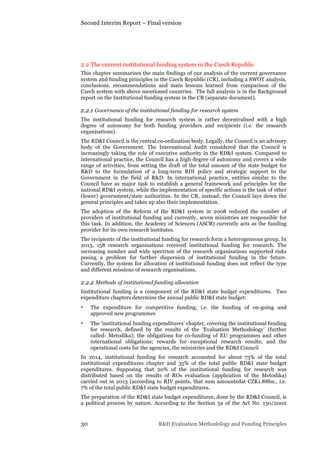 Second Interim Report – Final version
30 R&D Evaluation Methodology and Funding Principles
2.2 The current institutional funding system in the Czech Republic
This chapter summarises the main findings of our analysis of the current governance
system and funding principles in the Czech Republic (CR), including a SWOT analysis,
conclusions, recommendations and main lessons learned from comparison of the
Czech system with above mentioned countries. The full analysis is in the Background
report on the Institutional funding system in the CR (separate document).
2.2.1 Governance of the institutional funding for research system
The institutional funding for research system is rather decentralised with a high
degree of autonomy for both funding providers and recipients (i.e. the research
organisations).
The RD&I Council is the central co-ordination body. Legally, the Council is an advisory
body of the Government. The International Audit considered that the Council is
increasingly taking the role of executive authority in the RD&I system. Compared to
international practice, the Council has a high degree of autonomy and covers a wide
range of activities, from setting the draft of the total amount of the state budget for
R&D to the formulation of a long-term RDI policy and strategic support to the
Government in the field of R&D. In international practice, entities similar to the
Council have as major task to establish a general framework and principles for the
national RD&I system, while the implementation of specific actions is the task of other
(lower) government/state authorities. In the CR, instead, the Council lays down the
general principles and takes up also their implementation.
The adoption of the Reform of the RD&I system in 2008 reduced the number of
providers of institutional funding and currently, seven ministries are responsible for
this task. In addition, the Academy of Sciences (ASCR) currently acts as the funding
provider for its own research institutes.
The recipients of the institutional funding for research form a heterogeneous group. In
2013, 158 research organisations received institutional funding for research. The
increasing number and wide spectrum of the research organisations supported risks
posing a problem for further dispersion of institutional funding in the future.
Currently, the system for allocation of institutional funding does not reflect the type
and different missions of research organisations.
2.2.2 Methods of institutional funding allocation
Institutional funding is a component of the RD&I state budget expenditures. Two
expenditure chapters determine the annual public RD&I state budget:
• The expenditure for competitive funding, i.e. the funding of on-going and
approved new programmes
• The ‘institutional funding expenditures’ chapter, covering the institutional funding
for research, defined by the results of the ‘Evaluation Methodology’ (further
called: Metodika); the obligations for co-funding of EU programmes and other
international obligations; rewards for exceptional research results; and the
operational costs for the agencies, the ministries and the RD&I Council
In 2014, institutional funding for research accounted for about 73% of the total
institutional expenditures chapter and 35% of the total public RD&I state budget
expenditures. Supposing that 20% of the institutional funding for research was
distributed based on the results of ROs evaluation (application of the Metodika)
carried out in 2013 (according to RIV points, that sum amountedat CZK1.88bn., i.e.
7% of the total public RD&I state budget expenditures.
The preparation of the RD&I state budget expenditures, done by the RD&I Council, is
a political process by nature. According to the Section 5a of the Act No. 130/2002
 