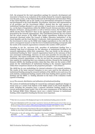 Second Interim Report – Final version
R&D Evaluation Methodology and Funding Principles 31
Coll., the proposal for the total expenditure package for research, development and
innovation is based on an evaluation of the results attained by research organisations
over the past 5 years, on the National Research & Development and Innovation Policy
of the Czech Republic and on the results of an international assessment of research
and development in the Czech Republic. Nevertheless, interviews with representatives
of all providers and the Government Office13 showed that the total amount of
institutional funding allocated to each provider is based more on political decisions
(i.e. on the basis of negotiations within the RD&I Council, between providers and the
Ministry of Finance, among providers as well as between rectors, the President of the
ASCR and the Prime Minister)14 than on the aggregate research outputs (RIV points
generated by the research organisations). This contradiction between the act’s section
and the actual process of the RD&I state budget expenditures drafting has been
intensively discussed within The Council of Higher Education Institutions15 of the
Czech Republic and the Czech Rectors’ Conference. Both associations have requested
the Government to draw up the RD&I state budget expenditures in line with the Act
and in a transparent manner so that the level of institutional funding corresponds with
the results of the research organizations evaluation (the number of RIV points)16.
According to Act No. 130/2002 Coll., providers of institutional funding have a
relatively high level of autonomy for the allocation of institutional funding to the
research organisations within their competence. They may decide on the amount of
institutional funding for ‘their’ research organisations based on the outcomes of their
own assessment methodology. However, in most cases providers do not make use of
this power. The reason is that either they have not created their own methodology for
evaluating research organisations, or they do not have the personnel, financial and
time capacity for conducting their own evaluation activities. Except for the Academy of
Sciences (ASCR), the funding providers claim that they often use the system of RIV
points for the redistribution of institutional funding to the research organisations
within their competence (based on the proportion principle – “rule of three”).
The ASCR has its own methodology for internal evaluation of its research institutes.
The results of the latest internal evaluation in 2011 were used for the allocation of
institutional funding among the research institutes of the ASCR in 2012 and 2013. For
each institute, institutional funding consists of the base funding (three quarters of the
funding) and the PRFS, i.e. funding allocated on the basis of the evaluation results
(quarter of funding).
2.2.3 The amount, distribution and utilisation of institutional funding
The system of institutional funding for research has undergone significant changes in
recent years as a result of the Reform of the RD&I system in the Czech Republic in
2008, including the transition from a research intentions funding system to the
current performance-based model. One of the main consequences of the Reform and
the National RD&I Policy (Measure A3-2) was a relative decrease in institutional
funding, while competitive funding has become more important.
13 Their list is in an annexe of the Background report on the Institutional funding system in the CR
14 For more information on RDI state budget negotiations between the RDI Council and providers see e.g.
RD&I Council background reports http://www.vyzkum.cz/FrontClanek.aspx?idsekce=711410 (the budget
for 2014) or http://www.vyzkum.cz/FrontClanek.aspx?idsekce=674265 (the budget for 2013).
15 Minutes of the 20th meeting of the Board of The Council of Higher Education Institutions taking place on
October 23, 2014 http://www.radavs.cz/clanek.php?c=1637&oblast=16
16 Information on the 9th meeting of the Assembly of the Council of Higher Education Institutions from
November 20, 2014, and the main resolutions adopted
http://www.radavs.cz/clanek.php?c=1648&oblast=17, http://crc.muni.cz/resolutions/128.html
 