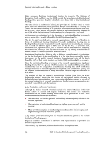 Second Interim Report – Final version
32 R&D Evaluation Methodology and Funding Principles
Eight providers distribute institutional funding for research. The Ministry of
Education, Youth and Sport and the ASCR provide the largest amount of institutional
funding; these providers together distribute more than 85% of total institutional
funding.
The total amount of institutional funding has grown (in the absolute value) in recent
years with some differences among providers. Except for the Ministry of Industry and
Trade, the institutional funding of all providers increased considerably in 2011-2014.
In 2013-2014, there was an inter-annual decline of institutional funding allocated to
the ASCR, while the institutional funding assigned to other providers increased.
At the research organisations level, the lion share of institutional funding for research
goes to universities (52.4%), followed by the ASCR institutes (34.2%).
The Act No. 130/2002 Coll. gives research organisations a high level of freedom in
terms of institutional funding utilisation. Generally, institutional funding aims at
funding the long-term development of research organisations. Specifically, the funding
can be used for different types of RD&I cost set by the Act, i.e. personnel cost,
investment cost, operational cost, cost of external services and overheads. In reality,
the institutional funding is used for many activities; the key activity is stabilisation of
research teams (it covers in particular personnel costs).
Institutional funding plays different roles in different types of research organisations.
As for the significance in the total funding, it is the most important public funding
instrument for the public research institutes (organisational units of the Czech
Republic - 59% of their public funding) and for the ASCR institutes (48% on average).
Since the institutional funding is for many of the research organisations a significant
funding stream, there is a general effort to maximise the number of RIV points, which
establish the basis for computation of institutional funding. This effort could affect
strategic behaviour of research organisations negatively, as it could fosters gaming and
an adoption of the behaviour of many researchers towards simple maximisation of
RIV points.
The analysis of data on research organisations funding (data from the RD&I
Information system) shows that the amount of institutional funding allocated to
individual research organisations may vary considerably between years as a result of
the annual evaluation of research organisations. Smaller research organisations are
especially vulnerable to such fluctuations.
2.2.4 Evaluation and control mechanism
Although the former research intentions system was criticised because of the very
formal nature of annual and ex-post evaluation, the control and evaluation
mechanisms of the current funding model seem to be problematic as well. Main
weaknesses can be summarised as follows:
• The evaluation and control system is insufficiently and ambiguously defined in the
national legislation.
• The evaluation of institutional funding at the highest (governmental) level is
missing.
• Many providers complain of insufficient personnel capacities for developing and
implementing their own evaluation system.
2.2.5 Impact of the transition from the research intentions system to the current
institutional funding system
Impact is identified on the basis of interviews with representatives of providers and
research organisations.
The following key impact on providers was found out during interviews.
 