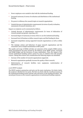 Second Interim Report – Final version
R&D Evaluation Methodology and Funding Principles 33
• Fewer employees were needed to deal with the institutional funding
• Increased autonomy in terms of evaluation and distribution of the institutional
funding
• No power to influence the research topics at research organisations
• Limited decrease of administrative requirements (in terms of yearly evaluation,
assessment of research intentions, etc.)
Impact on recipients can be summarised as follows.
• Limited decrease of administrative requirements (in terms of elaboration of
research projects proposals, reporting, etc.)
• Increased degree of autonomy in terms of how to use the institutional funding
• Increased level of freedom to define research topics and find funding for them
• Increased competition among supported research organisations as well as within
them
• The strategic actions and behaviour of many research organisations and the
researchers aim at simple maximisation of RIV points
The quality and scope of RD&I activities are outcomes of the complex RD&I system,
whose development has been formed by the Reform of the RD&I system, increased
total RD&I budget and the decisions of many stakeholders. Thus, the impact of the
current institutional funding system cannot be seen in isolation from this broader
context. Taking these factors into consideration the following impact was identified:
• Increase of the number of research organisations supported;
• Research organisations gradually increase the quality of their research;
• Modernisation of research facilities (new equipment, modernisation of
laboratories, etc.);
2.2.6 SWOT analysis
The SWOT analysis summarises and sorts out the main conclusions. For better clarity
the analysis is divided into two parts. The first one deals with the overall governance of
the institutional funding system and the roles and power of the funding providers. The
second part focuses on the research organisations as institutional funding recipients.
 
