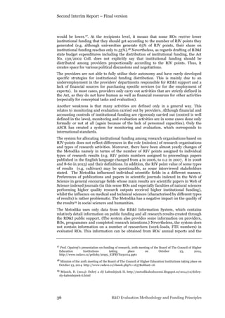 Second Interim Report – Final version
36 R&D Evaluation Methodology and Funding Principles
would be lower.17. At the recipients level, it means that some ROs receive lower
institutional funding that they should get according to the number of RIV points they
generated (e.g. although universities generate 63% of RIV points, their share on
institutional funding reaches only to 55%).18 Nevertheless, as regards drafting of RD&I
state budget expenditures including the distribution of institutional funding, the Act
No. 130/2002 Coll. does not explicitly say that institutional funding should be
distributed among providers proportionally according to the RIV points. Thus, it
creates space for various political discussions and negotiations.
The providers are not able to fully utilise their autonomy and have rarely developed
specific strategies for institutional funding distribution. This is mainly due to an
underemployment in the providers’ departments responsible for RD&I support and a
lack of financial sources for purchasing specific services (or for the employment of
experts). In most cases, providers only carry out activities that are strictly defined in
the Act, as they do not have human as well as financial resources for other activities
(especially for conceptual tasks and evaluation).
Another weakness is that many activities are defined only in a general way. This
relates to monitoring and evaluation carried out by providers. Although financial and
accounting controls of institutional funding are rigorously carried out (control is well
defined in the laws), monitoring and evaluation activities are in some cases done only
formally or not at all (again because of the lack of personnel capacities). Only the
ASCR has created a system for monitoring and evaluation, which corresponds to
international standards.
The system for allocating institutional funding among research organisations based on
RIV-points does not reflect differences in the role (mission) of research organisations
and types of research activities. Moreover, there have been almost yearly changes of
the Metodika namely in terms of the number of RIV points assigned to individual
types of research results (e.g. RIV points numbers assigned to proceedings papers
published in the English language changed from 4 in 2006, to 0.2 in 2007, 8 in 2008
and 8-60 in 2013) and their definitions. In addition, the RIV point value of some types
of results (e.g. cultivars) may be questionable, as some interviewed stakeholders
stated. The Metodika influenced individual scientific fields in a different manner.
Preferences of publications and papers in scientific journals indexed in the Web of
Science in general encourage fields whose main results are scientific papers in Web of
Science indexed journals (in this sense ROs and especially faculties of natural sciences
performing higher quality research outputs received higher institutional funding),
whilst the influence on medical and technical sciences (characterised by different types
of results) is rather problematic. The Metodika has a negative impact on the quality of
the results19 in social sciences and humanities.
The Metodika uses only data from the RD&I Information System, which contains
relatively detail information on public funding and all research results created through
the RD&I public support. (The system also provides some information on providers,
ROs, programmes and completed research intentions.) Nevertheless, the system does
not contain information on a number of researchers (work-loads, FTE numbers) in
evaluated ROs. This information can be obtained from ROs’ annual reports and the
17 Prof. Opatrný’s presentation on funding of research, 20th meeting of the Board of The Council of Higher
Education Institutions taking place on October 23, 2014,
http://www.radavs.cz/prilohy/20p5_EIPRVS231014.pptx
18 Minutes of the 20th meeting of the Board of The Council of Higher Education Institutions taking place on
October 23, 2014 http://www.radavs.cz/clanek.php?c=1637&oblast=16
19 Münich, D. (2014): Dobrý a zlý kafemlejnek II, http://metodikahodnoceni.blogspot.cz/2014/12/dobry-
zly-kafemlejnek-ii.html
 