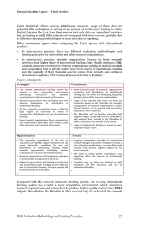 Second Interim Report – Final version
R&D Evaluation Methodology and Funding Principles 37
Czech Statistical Office’s surveys (databases). However, usage of these data for
potential ROs evaluations or setting of an amount of institutional funding is rather
limited, because the data from these sources (not only data on researchers’ numbers
but on funding as well) differ substantially compared with other sources, probably due
to different reporting methodologies or some mistakes in reporting.
Other weaknesses appear when comparing the Czech system with international
practice:
• In international practice, there are different evaluation methodologies and
funding principles for universities and other research organisations.
• In international practice, research organisations focused on basic research
activities have higher share of institutional funding (Max Planck institutes, NIH,
Austrian Academy of Sciences), whereas organisations aiming at applied research
and cooperation with a private sector have lower shares of institutional funding
and the majority of their financial sources comes from projects and contracts
(Fraunhofer institutes, VTT Technical Research Centre of Finland).
Figure 11 Recipients
Strengths Weaknesses
• The current institutional funding system has
created a more competitive environment
stimulating researchers and research
organisations to higher research performance.
• Research organisations have developed their own
internal mechanisms for distribution of
institutional funding.
• By law, research organisations have a relatively
high degree of autonomy in terms of
management, distribution and use of institutional
funding.
• Some research organisations (large organisations
and universities) have their own internal audit
units and carry out evaluation of research.
• Short (annual) cycle of research organisations
evaluation and distribution of institutional
funding does not allow for developing long-term
strategic plans within research organisations.
• Usage of the outcome that come out from the
evaluation based on the Metodika for strategic
managements of research organisations is rather
limited because of the general and summative
character of the evaluations.
• The Metodika and its funding principles had
negative impact on the behaviour of researchers,
who adapted their outputs to the Metodika in
order to maximise the number of RIV points.
• Usage of institutional funding is bound to year-
long state budget cycles.
Opportunities Threats
• The upcoming amendment of the Act no
130/2002 Coll. and the Higher Education Act can
create favourable conditions for use and
distribution of institutional funding within
research organisations (including internal
evaluations of research and research teams).
• Research organisations will implement principles
of professional management at all levels.
• Research organisations will develop an evaluation
and monitoring system resulting in more effective
use of institutional funding. Foreign experts will
be involved into the evaluation.
•
• Ongoing conservative attitudes of researchers
towards changes may create resistance towards a
new evaluation methodology, or cause delays and
tensions with possible negative impact on the
actual research..
• The need to reduce public expenditures may
negatively affect the amount of institutional
funding.
• Providers may lay down too detailed or rigid
conditions for the allocation and use of
institutional funding.
•
Compared with the research intentions funding system, the existing institutional
funding system has created a more competitive environment, which stimulates
research organisations and researchers to produce higher quality and/or more RD&I
outputs. Nevertheless, the Metodika is often used not only at the level of the research
 