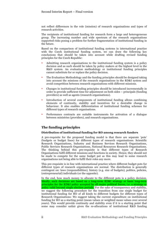 Second Interim Report – Final version
ii R&D Evaluation Methodology and Funding Principles
not reflect differences in the role (mission) of research organisations and types of
research activities.
The recipients of institutional funding for research form a large and heterogeneous
group. The increasing number and wide spectrum of the research organisations
supported risks posing a problem for further fragmentation of institutional funding in
the future.
Based on the comparison of institutional funding systems in international practice
with the Czech institutional funding system, we can draw the following key
conclusions that should be taken into account while drafting revised funding
principles for the Czech Republic:
• Admitting research organisations to the institutional funding system is a policy
decision and as such should be taken by policy makers at the highest level in the
R&D system. An evaluation methodology or institutional funding principles
cannot substitute for or replace the policy decision.
• The Evaluation Methodology and the funding principles should be designed taking
into account the missions of the research organisations in the RD&I system and
avoid competition between research organisations with different missions.
• Changes in institutional funding principles should be introduced incrementally in
order to provide sufficient time for adjustment on both sides – principals (funding
providers) as well as agents (research organisations).
• Introduction of several components of institutional funding allows combining
elements of continuity, stability and incentives for a desirable change in
behaviour. It also enables differentiation of institutional funding schemes for
different types of research organisations.
• Performance contracts are suitable instruments for activation of a dialogue
between ministries (providers), and research organisations.
The funding principles
Distribution of institutional funding for RO among research funders
A pre-requisite for the proposed funding model is that there are separate ‘pots’
(budgets or budget lines) for different types of research organisations: Scientific
Research Organisations, Industry and Business Services Research Organisations,
Public Services Research Organisations, National Resources Research Organisations.
The thinking behind this pre-requisite is that different types of Research
Organisations fulfil different missions and functions in society. Hence, they should not
be made to compete for the same budget pot as this may lead to some research
organisations not being able to fulfil their roles any more.
This pre-requisite is in line with international practice where different budget pots for
different types of research organisations are normal. The distribution is generally
contingent on: laws (responsibilities), history (e.g. size of budgets), politics, policies,
(entrepreneurial) individuals (or the opposite).
In the end, how much money to allocate to the different pots is a policy decision.
Ideally, such decisions are based on a long-term RD&I strategy or basic long-term
principles for the RD&I policy accepted by all major political forces, i.e. a strategy or
policy valid beyond single election periods. For the sake of transparency and stability,
we suggest the following procedure for the transition from one single budget for
institutional funding for RO of all kinds to different budgets for different types of
Research Organisations: We suggest taking the current expenditure on institutional
funding for RO as a starting point (mean values or weighted mean values over several
years). This would provide continuity and stability even if it is a starting point that
some may consider unfair given the re-allocations of institutional R&D funding
 