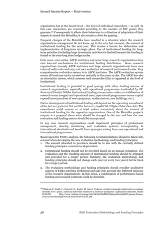 Second Interim Report – Final version
38 R&D Evaluation Methodology and Funding Principles
organisation but at the lowest level – the level of individual researchers – as well. In
this case researchers are rewarded according to the number of RIV points they
generate.20 Consequently it affects their behaviour in a direction of adaptation of their
outputs to match the Metodika; it also creates a drive for gaming.
Frequent changes of the Metodika have resulted in a situation where the research
organisations management do not know, up to the very last moment, the amount of
institutional funding for the next year. This creates a barrier for elaboration and
implementation of long-term strategic plans. Use of institutional funding for long-
term activities (including large investment activities) is limited because the funding is
bound to the year-long state budget cycles.
Only some universities, ASCR institutes and some large research organisations have
own internal mechanisms for institutional funding distribution. Some research
organisations (namely ASCR institutes and large research organisations) have own
internal audit units and carry out own evaluation of research and research units. Very
comprehensive evaluation system is in ASCR institutes. The ASCR evaluation system
covers all institutes and is carried out centrally in five years cycles. The ASCR has also
an attestation system, which assesses each researcher (this is organised at the level of
institutions).
Institutional funding is provided in good synergy with other funding sources of
research organisations, especially with operational programmes (co-funded by EU
Structural Funds). Whilst institutional funding concentrates rather on stabilisation of
research teams (wages) and operational costs, operational programmes ensure capital
expenditures (purchase of new equipment, modernisation, new buildings, etc.).
Future development of institutional funding will depend on the upcoming amendment
of the Act no 130/2002 Col. and the Act no 111/1998 Coll. (Higher Education Act). The
amendment could remove or at least reduce uncertainty about the amount of
institutional funding for the respective organisations. One of the Metodika project’s
outputs is a proposal about what should be changed in the acts and how the new
evaluation and funding system should be incorporated.
In any case research organisations could implement principles of professional
management, develop monitoring and evaluation systems corresponding to
international standards and benefit from synergies arising from new operational and
international programmes.
Based upon the SWOT analysis, the following recommendations should be taken into
account when developing the new evaluation methodology and funding principles:
1. The amount allocated to providers should be in line with the centrally defined
funding principles, common to all providers.
2. Institutional funding should not be provided based on an annual evaluation. The
evaluation and the resulting amount of institutional funding should be arranged
and provided for a longer period. Similarly, the evaluation methodology and
funding principles should not change each year (or every two years) but be fixed
for a longer period.
3. The evaluation methodology and funding principles should consider qualitative
aspects of RD&I activities performed and take into account the different missions
of the research organisations. In this sense, a combination of performance-based
funding and research contracts could be desirable.
20 Žížalová, P., Čadil, V., Pokorný, O., Kostić, M. (2011): Podpora vytváření strategií zaměřených na realizaci
výsledků VaV v praxi a ochranu duševního vlastnictví a motivace spolupráce s aplikačním sektorem. Studie
TCAVČR. http://www.vyzkum.cz/storage/att/18C0C6E0BEDC982432D14A62BD739099/A%204-
1%204-2%20Strategie%20a%20motivace%20TT.pdf
 
