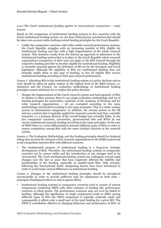Second Interim Report – Final version
R&D Evaluation Methodology and Funding Principles 39
2.2.7 The Czech institutional funding system in international comparison – main
lessons
Based on the comparison of institutional funding systems in five countries with the
Czech institutional funding system, we can draw following key conclusions that should
be taken into account while drafting revised funding principles for the Czech Republic.
• Unlike the comparator countries with rather stable research performance systems,
the Czech Republic struggles with an increasing number of ROs eligible for
institutional funding and also with a high fragmentation of the whole research
system. This situation results from the bottom-up approach to admission to the
institutional funding system that is in place in the Czech Republic where research
organisations irrespective of their type can apply to the RDI Council through the
respective funding provider to become eligible for institutional funding. Eligibility
is currently assessed against the definition of RO set by the European and Czech
legislation. Although the eligibility of ROs for institutional funding does not
formally entitle them to this type of funding, in fact all eligible ROs receive
institutional funding according to their past research performance.
Lesson 1: Admitting ROs to the institutional funding system is a policy decision and as
such should be taken by policy makers at the highest level in the R&D system, i.e.
ministries and the Council. An evaluation methodology or institutional funding
principles cannot substitute for or replace the policy decision.
• Despite the fragmentation of the Czech research system and heterogeneity of ROs
in relation to their mission, there is one single evaluation methodology and set of
funding principles for universities, institutes of the Academy of Sciences and for
other research organisations – all are evaluated according to the same
methodology and funded according to the same principles. This is a rather unique
system in international comparison. In addition, the current system in the CR
mirrors a system that is typically applied for research councils (and thus, scientific
research), i.e. a primary division of the overall budget into scientific fields. In the
five comparator countries, universities, governmental labs and RTOs do not
receive institutional research funding according to the same principles. In the case
of PRFS there is a strict differentiation between different types of ROs in order to
ensure competition among ROs with the same (similar) function in the research
system.
Lesson 2: The Evaluation Methodology and the funding principles should be designed
taking into account the missions of the research organisations in the RD&I system and
avoid competition between ROs with different missions.
• The fundamental purpose of institutional funding is a long-term strategic
development of ROs. Therefore, the institutional funding systems in comparator
countries are by nature stable and the introduction of any changes tend to be
incremental. The Czech institutional funding system has undergone several rapid
changes over the last 10 years that have negatively affected the stability and
predictability of the funding, especially in smaller-sized ROs. Only recently,
following the International Audit, dampening factors have been introduced in
order to avoid major annual differences in institutional funding.
Lesson 3: Changes in the institutional funding principles should be introduced
incrementally in order to provide sufficient time for adjustment on both sides –
principals (funding providers) as well as agents (ROs).
• Institutional funding systems in comparator countries tend to consist of several
components combining PRFS with other schemes of funding like performance
contracts or block grants. The performance contracts may not even be linked to
funding. Although the significance of single components tends to differ among
different types of ROs the PRFS component is typically relatively small and
consequently it affects only a small part of the total funding for a given RO. The
PRFS is nonetheless effective in changing behaviour and performance of ROs. In
 