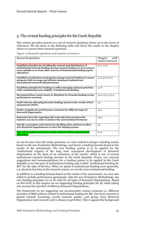 Second Interim Report – Final version
R&D Evaluation Methodology and Funding Principles 41
	
  
3. The revised funding principles for the Czech Republic
This section provides answers to a set of research questions drawn up in the terms of
references. We list them in the following table and direct the reader to the chapter
where we answer these research questions.
Figure 12 Research questions and location of answers
Research question Chapter with
(main) answers
Establish principles for deciding the amount and distribution of
institutional research funding among research funders so as to remove
cross-subsidy to or from other sources of institutional funding (eg for
education)
3.2.1, 3.1.4
Establish coordination mechanisms among research funders to ensure
adequate field coverage and efficient sharing of national and
international research infrastructures
3.1.5, 3.1.6, 3.1.7
Establish principles for funding to reflect changing national priorities
while maintaining some stability of institutional funding
3.1.8
Recommend how much money to distribute by formula funding versus
performance contracts
3.2.2, 3.2.3, 3.2.4
Draft rules for allocating formula funding, based on the results of EuV
assessments (WP2)
3.4
Draft a template for performance contracts for different types of
Research Organisation
3.3.1
Determine how the reporting will work and what sanctions the
ministry can use in order to enforce the contracted performance
3.3.2
Specify a procedure and criteria for deciding when and how to allow
new Research Organisations to enter the funding system
3.5
The role of capital resources and the method of their planning and
allocation.
3.1.6
As can be seen from the study questions, we were tasked to design a funding system
based on the new Evaluation Methodology, and devise a funding formula based on the
results of the assessments. The new funding system is to be applied for the
“institutional support of the long term conceptual development of Research
Organisation on the basis of an evaluation of the results“ which is one of several
institutional research funding streams in the Czech Republic. Hence, our concrete
suggestions and recommendations for a funding system to be applied in the Czech
Republic cover this part of institutional funding only (called “institutional funding for
RO” for the sake of brevity). When we speak of institutional funding more generally,
e.g. about its function in the research system, we use the term institutional funding.
In addition to a funding formula based on the results of the assessments, we were also
asked to include performance agreements. Like the new Evaluation Methodology, the
new funding principles are to be valid for all types of Research Organisations. Based
on this brief, in this chapter we are suggesting funding principles for all, while taking
into account the specifics of different Research Organisations.
The framework we are suggesting can accommodate various scenarios i.e. different
priorities of R&D policies related to institutional funding for RO. Our basic scenario is
geared towards increasing overall research quality, and giving every Research
Organisation (and research unit) a chance to get better. This is against the background
 