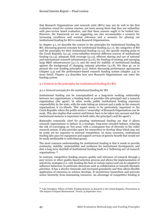 Second Interim Report – Final version
42 R&D Evaluation Methodology and Funding Principles
that Research Organisations and research units (RUs) may not do well in the first
evaluation round for various reasons, not least among them that they are unfamiliar
with peer-review based evaluation, and that these reasons ought to be looked into.
However, the framework we are suggesting can also accommodate a scenario for
increasing excellence and societal relevance and a scenario for phasing out
institutional funding for RO to weak Research Organisations.
In chapter 3.1, we describe the context to the principles for institutional funding for
RO, discussing general concepts for institutional funding (3.1.1), the categories of RO
and the principles for their institutional funding (3.1.2), the specific starting point in
the Czech Republic (3.1.3), cross-subsidies between different sources of institutional
funding (3.1.4), adequate field coverage (3.1.5), efficient sharing and use of national
and international research infrastructure (3.1.6), the funding of existing and emerging
large R&D infrastructures (3.1.7), and the need for stability of institutional funding
against the background of changing national priorities (3.1.8). We then go on to
present the core funding principles (3.2), before discussing performance agreements
(chapter 3.3) and the performance-based research funding system (chapter 3.4) in
more detail. Chapter 3.5 describes how new Research Organisations can enter the
funding system.
3.1 Context to the principles for institutional funding for RO
3.1.1 General concepts for the institutional funding for RO
Institutional funding can be conceptualised as a long-term working relationship
between two organisations: a funding body or provider (the principal) and a research
organisation (the agent). In other words, public institutional funding expresses
responsibility by the state, with the state taking an interest and a stake in the research
organisations it (co-)funds. This aspect seems to be particularly important in the
Czech Republic where the public sector’s ‘ownership’ of Research Organisations can be
weak. This also implies that context and history have to be taken into account and that
institutional memory is important on both sides, the principal’s and the agent’s.
Rationales commonly cited for granting institutional funding are that it allows
research organisations to behave in a strategic, long-term oriented fashion, reducing
the risk of converging on ‘hot areas’ with a consequent loss of diversity in the wider
research system. It also provides space for researchers to develop ideas which may not
be ready yet for exposure to external competition. In many countries, institutional
funding also pays for equipment and support services of generic benefit that would not
be easily attributable to individual grants.
The most common understanding for institutional funding is that it needs to provide
continuity, stability, sustainability and resilience for institutional development, and
that a long term shortfall of institutional funding leads to a ‘hollowing out’ of research
organisations. 21
In contrast, competitive funding ensures quality and relevance of research through a
peer review or other quality-based selection process and allows the implementation of
selectivity strategies (i.e. only funding the best or certain topics) and can be adapted to
influence behaviour in particular directions such as collaboration or towards thematic
priorities. It has a shorter timescale and increased granularity and thus allows flexible
application of resources as science develops. It incentivises researchers and prevents
senior hierarchy from dominating resources. An advantage of competitive funding is
21 Luke Georghiou, Effects of Public Funding Systems on Research in the United Kingdom. Presentation at
‘The Impacts of Impact Measurement’, Vienna, 25 September 2014
 