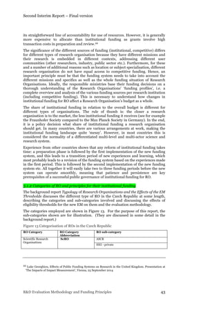 Second Interim Report – Final version
R&D Evaluation Methodology and Funding Principles 43
its straightforward line of accountability for use of resources. However, it is generally
more expensive to allocate than institutional funding as grants involve high
transaction costs in preparation and review.22
The significance of the different sources of funding (institutional, competitive) differs
for different types of research organisation because they have different missions and
their research is embedded in different contexts, addressing different user
communities (other researchers, industry, public sector etc.). Furthermore, for these
and a number of additional reasons such as location or subject specialisation, different
research organisation do not have equal access to competitive funding. Hence, an
important principle must be that the funding system needs to take into account the
different missions and specifics as well as the whole funding situation of Research
Organisations. Ideally, the responsible ministries base their funding decisions on a
thorough understanding of the Research Organisations’ ‘funding profiles’, i.e. a
complete overview and analysis of the various funding sources per research institution
(including competitive funding). This is necessary to understand how changes in
institutional funding for RO affect a Research Organisation’s budget as a whole.
The share of institutional funding in relation to the overall budget is different for
different types of organisations. The rule of thumb is: the closer a research
organisation is to the market, the less institutional funding it receives (see for example
the Fraunhofer Society compared to the Max Planck Society in Germany). In the end,
it is a policy decision what share of institutional funding a research organisation
should get. In many countries, there are various arrangements at work, making the
institutional funding landscape quite ‘messy’. However, in most countries this is
considered the normality of a differentiated multi-level and multi-actor science and
research system.
Experience from other countries shows that any reform of institutional funding takes
time: a preparation phase is followed by the first implementation of the new funding
system, and this leads to a transition period of new experiences and learning, which
most probably leads to a revision of the funding system based on the experiences made
in the first period. This is followed by the second implementation of the new funding
system etc. All together it will easily take two to three funding periods before the new
system can operate smoothly, meaning that patience and persistence are key
prerequisites of a successful public governance of institutional funding for RO.
3.1.2 Categories of RO and principles for their institutional funding
The background report Typology of Research Organisations and the Effects of the EM
Thresholds discusses the different type of RO in the Czech Republic at some length,
describing the categories and sub-categories involved and discussing the effects of
eligibility thresholds for the new EM on them and the evaluation methodology.
The categories employed are shown in Figure 13. For the purpose of this report, the
sub-categories shown are for illustration. (They are discussed in some detail in the
background report.)
Figure 13 Categorisation of ROs in the Czech Republic
RO Category RO Category
Abbreviation
RO sub-category
Scientific Research
Organisations
ScRO ASCR
HEI - private
22 Luke Georghiou, Effects of Public Funding Systems on Research in the United Kingdom. Presentation at
‘The Impacts of Impact Measurement’, Vienna, 25 September 2014
 