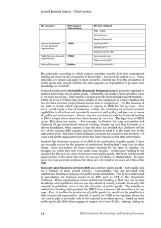 Second Interim Report – Final version
44 R&D Evaluation Methodology and Funding Principles
RO Category RO Category
Abbreviation
RO sub-category
HEI - public
Infrastructure
Research hospitals
Industry & Business
services Research
Organisations
IBRO AgriFood RTO
Industry RTO
Business services RO
Public Services Research
Organisations
PSRO Government Lab
Policy services RO
National Resources NatRes Cultural services RO
The principles according to which various countries provide ROs with institutional
funding are based in the economics of knowledge – discussed in section 2.1.4. These
principles are simple and apply in most countries. Central are, first, the production of
public goods and, second, whether the state appoints an organisation to produce such
knowledge on its behalf.
Research conducted in Scientific Research Organisations is generally expected to
produce knowledge that is public goods. Inherently, the market cannot produce these
to the state has to pay. That implies a need to provide institutional research funding –
either on its own or these days more usually as one component in a wider funding mix
that includes external, project-based income won in competition. It is the business of
the state to decide which organisations it regards as SROs for this purpose. ‘Free
entry’ would imply a loss of budgetary control, the reshaping of national research
capabilities in directions not necessarily consistent with policy and give rise to issues
of quality and measurement. Hence, very few countries provide institutional funding
to SROs, except where these have been chosen by the state. The legal form of SROs
varies. That does not matter. For example, in Sweden the state universities and
Chalmers all get institutional research funding, despite the fact that Chalmers is a
private foundation. What matters is that the state has decided that Chalmers will be
part of the national SRO capacity and has chosen to treat it in the same way as the
state universities. Key here is that Chalmers’ purposes are education and research – it
is not a for-profit organisation but serves the same function as the state universities.
Provided the dominant purpose of an SRO is the production of public goods, it does
not normally matter for the purpose of institutional funding that it may also do other
things. Most universities do some contract research for the state or industry, for
example, on which they may even make some surplus. Institutional funding is not
provided for this activity, since it does not create public goods. SROs are not-for-profit
organisations in the sense that they do not pay dividends to shareholders. In some
years they may generate surpluses but these are reinvested in the main activities of the
SRO.
Industry and Business services ROs also produce public goods – but usually only
on a fraction of their overall activity. Conceptually, they are provided with
institutional funding to help pay for public goods production. This is best understood
by considering the business model of an RTO such as VTT or the Fraunhofer
Institutes. These organisations receive institutional funding so that they can develop
knowledge and capabilities that are one step ahead of industry’s needs. Generally this
research is published, since it has the character of public goods. The subsidy or
institutional funding distinguished the IBRO from a commercial consultancy in two
ways. First, it enables the production of public goods that would not be possible in a
fully commercial organisation. Second, it marks the IBRO as having been chosen by
the state to play a particular role in the national innovation system. Based on these
public goods, the IBRO then engages in support activities (RD&D, training, testing etc
 