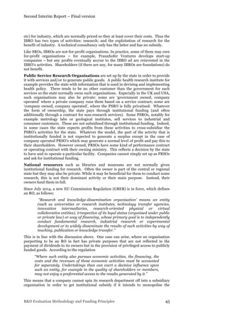 Second Interim Report – Final version
R&D Evaluation Methodology and Funding Principles 45
etc) for industry, which are normally priced so they at least cover their costs. Thus the
IBRO has two types of activities: research; and the exploitation of research for the
benefit of industry. A technical consultancy only has the latter and has no subsidy.
Like SROs, IBROs are not-for-profit organisations. In practice, some of them may own
for-profit organisations – for example, Fraunhofer Ventures develops start-up
companies – but any profits eventually accrue to the IBRO ad are reinvested in the
IBRO’s activities. Shareholders (if there are any, for many IBROs are foundations) do
not benefit.
Public Service Research Organisations are set up by the state in order to provide
it with services and/or to generate public goods. A public health research institute for
example provides the state with information that is used in devising and implementing
health policy. There tends to be no other customer than the government for such
services so the state normally owns such organisations. Especially in the UK and USA,
such organisations may also be private: some are ‘government owned, company
operated’ where a private company runs them based on a service contract; some are
‘company owned, company operated’, where the PSRO is fully privatised. Whatever
the form of ownership, the state pays through institutional funding (and often
additionally through a contract for non-research services). Some PSROs, notably for
example metrology labs or geological institutes, sell services to industrial and
consumer customers. These are not subsidised through institutional funding. Indeed,
in some cases the state expects profits from these activities to cross-subsidise the
PSRO’s activities for the state. Whatever the model, the part of the activity that is
institutionally funded is not expected to generate a surplus except in the case of
company operated PRSO’s which may generate a normal level of profit and pay this to
their shareholders. However owned, PRSOs have some kind of performance contract
or operating contract with their owning ministry. This reflects a decision by the state
to have and to operate a particular facility. Companies cannot simply set up as PRSOs
and ask for institutional funding.
National resources such as libraries and museums are not normally given
institutional funding for research. Often the owner is part of the central or regional
state but they may also be private. While it may be beneficial for them to conduct some
research, this is not their dominant activity or their main purpose. Instead, their
owners fund them in full.
Since July 2014, a new EU Commission Regulation (GBER) is in force, which defines
an RO, as follows:
“Research and knowledge-dissemination organisation' means an entity
(such as universities or research institutes, technology transfer agencies,
innovation intermediaries, research-oriented physical or virtual
collaborative entities), irrespective of its legal status (organised under public
or private law) or way of financing, whose primary goal is to independently
conduct fundamental research, industrial research or experimental
development or to widely disseminate the results of such activities by way of
teaching, publication or knowledge transfer.”
This is in line with the discussion above. One case can arise, where an organisation
purporting to be an RO in fact has private purposes that are not reflected in the
payment of dividends to its owners but in the provision of privileged access to publicly
funded goods. According to the regulation
“Where such entity also pursues economic activities, the financing, the
costs and the revenues of those economic activities must be accounted
for separately. Undertakings than can exert a decisive influence upon
such an entity, for example in the quality of shareholders or members,
may not enjoy a preferential access to the results generated by it.”
This means that a company cannot spin its research department off into a subsidiary
organisation in order to get institutional subsidy if it intends to monopolise the
 