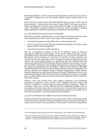 Second Interim Report – Final version
46 R&D Evaluation Methodology and Funding Principles
knowledge produced. In most countries such organisations would not in any case be
recognised or appointed as one that should produce research public goods on its
behalf.
Some cases do in practice arise in the Czech Republic that, in our view, violate some of
these principles – almost entirely in the case of certain IBROs.23 Of course, provided it
follows prevailing law the Czech state is fully within its rights in doing whatever it
wants. Nonetheless, our advice would be to make use of these principles in deciding
which organisations should be considered for institutional research funding.
3.1.3 The specific starting point in the Czech Republic
Beyond the principles explained above, we have taken into account some key issues
that emerged from an earlier study24 in the design of the funding principles:
• Lack of good governance in the public sector, on the principal’s side
• Lack of ‘ownership’ on both sides but especially the principal’s, but also at many
agents (visible in weak management)
• Lack of trust of citizens in public institutions
The role of institutional funding for RO for the different (types of) Research
Organisations differs for several reasons: (i) due to their different missions research
plays different roles within their portfolio of activities, e.g. in an Academy institute it is
the primary activity whereas at a museum it is just one of many activities, and
certainly not the most important, (ii) not all (types of) Research Organisations have
access to the same funding streams, e.g. universities also have teaching funds and
special university funds for PhD training, which the Academy does not have as it does
not award PhDs. Furthermore, the Academy of Sciences has a separate funding stream
for equipment (coming from the “Expenditure related to the activities of the RD&I
Council, the GACR, the TACR and the Academy of Sciences of the Czech Republic”). In
contrast, Industry and Business Services Research Organisations, Public Services
Research Organisations and National Resources Research Organisations have to use
institutional funding for RO for buying research equipment (see section 3.1.4) unless
they use other funding streams for the procurement of equipment which is needed for
their main activities.
However, there have already been some positive experiences with negotiating
performance agreements, in the context of the 'Regional Research Centres' and
'Centres of Excellence', funded from the Structural Funds programme "R&D for
Innovation". These are, of course, different from the institutional funding for RO we
are dealing with in this report, but we want to point to the fact that the process of
negotiating, concluding and implementing performance agreements is feasible also in
the Czech environment – which some players have questioned.
3.1.4 Cross-subsidies between different sources of institutional funding
The first reaction of the external observer is one of wonder. Why is this question being
asked? Why is this a problem in the Czech Republic? Are there any legal constraints or
requirements? Is it just a formal problem or a real problem, and if it is a real problem,
23 See the background report Typology of Research Organisations and the Effects of the EM Thresholds
24 See Erik Arnold, Barbara Good, Fritz Ohler, Brigitte Tiefenthaler, Niki Vermeulen, The Quality of
Research, Institutional Funding and Research Evaluation in the Czech Republic and abroad. Thematic
Report No. 3, International Audit of Research, Development & Innovation in the Czech Republic, 2011.
 