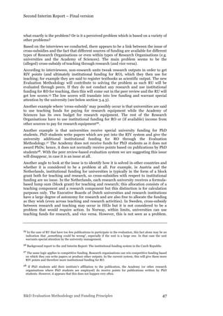 Second Interim Report – Final version
R&D Evaluation Methodology and Funding Principles 47
what exactly is the problem? Or is it a perceived problem which is based on a variety of
other problems?
Based on the interviews we conducted, there appears to be a link between the issue of
cross-subsidies and the fact that different sources of funding are available for different
types of Research Organisations or even within types of Research Organisations (e.g.
universities and the Academy of Sciences). The main problem seems to be the
(alleged) cross-subsidy of teaching through research (and vice versa).
According to interviewees, non-research units tweak research outputs in order to get
RIV points (and ultimately institutional funding for RO), which they then use for
teaching; for example they are said to register textbooks as scientific output. The new
Evaluation Methodology will contribute to solving the problem as such RU will be
evaluated through peers. If they do not conduct any research and use institutional
funding for RO for teaching, then this will come out in the peer review and the RU will
get low scores.25 The low scores will translate into low funding and warrant special
attention by the university (see below section 3.4.3).
Another example where ‘cross-subsidy’ may possibly occur is that universities are said
to use teaching funds for paying for research equipment while the Academy of
Sciences has its own budget for research equipment. The rest of the Research
Organisations have to use institutional funding for RO or (if available) income from
other sources to pay for research equipment26.
Another example is that universities receive special university funding for PhD
students. PhD students write papers which are put into the RIV system and give the
university additional institutional funding for RO through the Evaluation
Methodology.27 The Academy does not receive funds for PhD students as it does not
award PhDs; hence, it does not normally receive points based on publications by PhD
students28. With the peer review-based evaluation system we are suggesting this issue
will disappear, in case it is an issue at all.
Another angle to look at the issue is to identify how it is solved in other countries and
whether it is considered to be a problem at all. For example, in Austria and the
Netherlands, institutional funding for universities is typically in the form of a block
grant both for teaching and research, so cross-subsidies with respect to institutional
funding are no issue. In the Netherlands, each research university receives a formula-
based lump sum (block grant) for teaching and research; this allocation consists of a
teaching component and a research component but this distinction is for calculation
purposes only. The Executive Boards of Dutch universities and research institutions
have a large degree of autonomy for research and are also free to allocate the funding
as they wish (even across teaching and research activities). In Sweden, cross-subsidy
between research and teaching may occur in HEIs but it is not considered to be a
problem that would require action. In Norway, within limits, universities can use
teaching funds for research, and vice versa. However, this is not seen as a problem.
25 In the case of RU that have too few publications to participate in the evaluation, this fact alone may be an
indication that „something could be wrong“, especially if the unit is a large one. In that case the unit
warrants special attention by the university management.
26 Background report to the 2nd Interim Report: The institutional funding system in the Czech Republic.
27 The same logic applies to competitive funding. Research organisations can win competitive funding based
on which they can write papers or produce other outputs. In the current system, this will give them more
RIV points and therefore more institutional funding for RO.
28 If PhD students add their institute’s affiliation to the publication, the Academy (or other research
organisations where PhD students are employed) do receive points for publications written by PhD
students. However, it appears that this does not happen very often.
 
