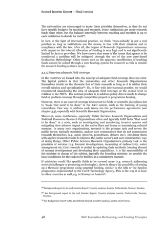 Second Interim Report – Final version
48 R&D Evaluation Methodology and Funding Principles
The universities are encouraged to make these priorities themselves, as they do not
have specific budgets for teaching and research. Some institutions get more research
funds than other, but the balance internally between teaching and research is up to
each institution to decide for itself29.
In fact, in the light of international practice, we think ‘cross-subsidy’ is not a real
problem as long as institutions use the money in line with their missions and in
compliance with the law. After all, the degree of Research Organisation’s autonomy
with respect to the internal allocation of funding is very high and is not significantly
limited by Acts or providers. We have shown that some of the issues that appear to be
considered a problem will be mitigated through the use of the new peer-based
Evaluation Methodology. Other issues such as the apparent insufficiency of teaching
funds cannot be solved through a new funding system for research as this is outside
the research funding system’s scope.
3.1.5 Ensuring adequate field coverage
In the countries we looked into, the concept of adequate field coverage does not exist.
The typical pattern is that the universities and other Research Organisations
themselves decide on the thematic foci of their research as long as it is within their
overall mission and specialisation30. So, in line with international practice, we would
recommend abandoning the idea of adequate field coverage at the overall level in
relation to the PRFS. The normal practice is to address policy-driven needs to change
field or problem coverage through competitive project or programme funding.
However, there is an issue of coverage related not to fields or scientific disciplines but
to “tasks that need to be done” in the R&D system, such as the training of young
researchers. One way to address such issues are the performance agreements (see
chapter 3.3), especially with Scientific Research Organisation.
Moreover, some institutions, especially Public Services Research Organisations and
National Resources Research Organisations often and typically fulfil tasks “that need
to be done” in a state, such as investigating and monitoring invasive species and
mitigating their adverse impact on the native flora and fauna or maintaining cultural
memory. In many such organisations, research is the primary task and serves the
public sector, typically ministries, and/or user communities that do not commission
research themselves (e.g. apple growers, pedestrians, drivers etc.), providing them
with applied research results to improve the public sector’s and user communities’ way
of doing things. Other Public Services Research Organisation’s primary task is the
provision of services (e.g. forensic investigations, measuring of radioactivity, water
management etc.) but research is central to updating their methods, keeping abreast
of current developments and developing their capabilities. It is the responsibility of
the ministry in charge of the subject, typically the founding ministry, to provide the
basic conditions for the tasks to be fulfilled in a satisfactory manner.
If ministries would like specific fields to be covered more (e.g. research addressing
societal challenges or promising technologies), there is always the possibility of setting
up a thematic programme using targeted funding, similar to the Alfa or the Epsilon
programme implemented by the Czech Technology Agency. This is the way it is done
in other countries as well, e.g. in Norway or Austria31.
29 Background report to the 2nd Interim Report: Country analyses Austria, Netherlands, Norway, Sweden.
30 See Background report to the 2nd Interim Report: Country analyses Austria, Netherlands, Norway,
Sweden.
31 See Background report to the 2nd Interim Report: Country analyses Austria and Norway.
 