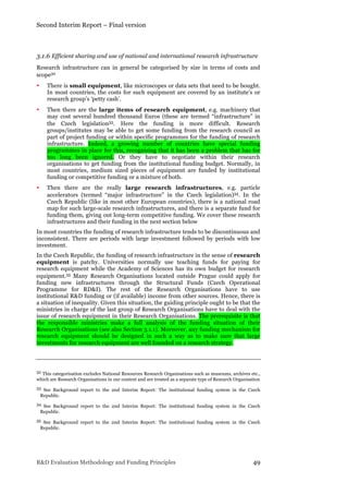 Second Interim Report – Final version
R&D Evaluation Methodology and Funding Principles 49
3.1.6 Efficient sharing and use of national and international research infrastructure
Research infrastructure can in general be categorised by size in terms of costs and
scope32
• There is small equipment, like microscopes or data sets that need to be bought.
In most countries, the costs for such equipment are covered by an institute’s or
research group’s ‘petty cash’.
• Then there are the large items of research equipment, e.g. machinery that
may cost several hundred thousand Euros (these are termed “infrastructure” in
the Czech legislation33. Here the funding is more difficult. Research
groups/institutes may be able to get some funding from the research council as
part of project funding or within specific programmes for the funding of research
infrastructure. Indeed, a growing number of countries have special funding
programmes in place for this, recognising that it has been a problem that has for
too long been ignored. Or they have to negotiate within their research
organisations to get funding from the institutional funding budget. Normally, in
most countries, medium sized pieces of equipment are funded by institutional
funding or competitive funding or a mixture of both.
• Then there are the really large research infrastructures, e.g. particle
accelerators (termed “major infrastructure” in the Czech legislation)34. In the
Czech Republic (like in most other European countries), there is a national road
map for such large-scale research infrastructures, and there is a separate fund for
funding them, giving out long-term competitive funding. We cover these research
infrastructures and their funding in the next section below
In most countries the funding of research infrastructure tends to be discontinuous and
inconsistent. There are periods with large investment followed by periods with low
investment.
In the Czech Republic, the funding of research infrastructure in the sense of research
equipment is patchy. Universities normally use teaching funds for paying for
research equipment while the Academy of Sciences has its own budget for research
equipment.35 Many Research Organisations located outside Prague could apply for
funding new infrastructures through the Structural Funds (Czech Operational
Programme for RD&I). The rest of the Research Organisations have to use
institutional R&D funding or (if available) income from other sources. Hence, there is
a situation of inequality. Given this situation, the guiding principle ought to be that the
ministries in charge of the last group of Research Organisations have to deal with the
issue of research equipment in their Research Organisations. The prerequisite is that
the responsible ministries make a full analysis of the funding situation of their
Research Organisations (see also Section 3.1.1). Moreover, any funding mechanism for
research equipment should be designed in such a way as to make sure that large
investments for research equipment are well founded on a research strategy.
32 This categorisation excludes National Resources Research Organisations such as museums, archives etc.,
which are Research Organisations in our context and are treated as a separate type of Research Organisation
33 See Background report to the 2nd Interim Report: The institutional funding system in the Czech
Republic.
34 See Background report to the 2nd Interim Report: The institutional funding system in the Czech
Republic.
35 See Background report to the 2nd Interim Report: The institutional funding system in the Czech
Republic.
 