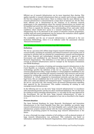 Second Interim Report – Final version
50 R&D Evaluation Methodology and Funding Principles
Efficient use of research infrastructure can be more important than sharing. This
applies typically to research infrastructures that are mainly used in-house, especially
the first two categories listed above. There is evidence that the most efficient use of
research infrastructure is characterised by a large share of internal use. On the other
hand, efficient use is characterised by the existence of (i) attractive research
programmes in the organisations where the research infrastructures are located and
(ii) qualified and active key staff working at and with the research infrastructure, and
(iii), if there is capacity for sharing, a clear understanding of how and under which
conditions others should have access to a research infrastructure. Thus, research
infrastructure has to be discussed in the context of attractive research programmes,
credible staff and sound management (see for instance the evaluation criteria applied
in the Czech Operational Programme for RD&I).
The availability and the use of research infrastructure is addressed in the new
Evaluation Methodology, where it is an indicator under the assessment criterion
“Research Environment”.
3.1.7 Funding of existing and emerging large R&D infrastructures
Definition
The Act no. 130/2002 Coll. defines large (major) research infrastructure as “a unique
research facility, including its acquisition and related investment costs and the costs of
ensuring its activities that are essential for comprehensive research and development
with heavy financial and technological demands and which is approved by the
Government and established by one Research Organisation for the use of other
Research Organisations.” This definition is in line with an internationally common
concept of research infrastructures used for example by the European Commission
(see ESFRI Roadmap).
For the purpose of evaluation of existing and emerging research infrastructures in the
Czech Republic an evaluation methodology was designed in 2014. This evaluation
methodology specifies the definition of the Act no. 130/2002 Coll. and considers
research infrastructures (RIs) “unique facilities or virtual platforms established in any
research field that are providing the research community with resources and services
required for cutting-edge research and development. Such RIs may be ‘single-sited’,
‘distributed’ or ‘virtual’, integrated in transnational networks and may have various
legal forms. RIs are established also to be used by other Research Organisations and
other users under pre-defined and transparent terms.” Compared to the definition of
the Act no. 130/2002 Coll., this concept covers all research infrastructures regardless
their approval by the Government. This enables evaluating all existing as well
emerging research infrastructures.
In the following text we use the term “large research infrastructures” in accordance
with international practice and the two above mentioned definitions. We use this term
for existing as well as emerging infrastructures, i.e. not solely for the ones approved by
the Government. We use the term “large research infrastructures” in order to
distinguish them from the research equipment of any size as described in the chapter
3.1.5.
Present situation
The latest National Roadmap for Large Research, Development and Innovation
Infrastructures in the Czech Republic from May 2011 identifies 34 priority large
research infrastructure projects in the Czech Republic and 11 priority large research
infrastructure projects located abroad with the Czech participation. Next to that it
identifies 18 promising projects for becoming large research infrastructures in the
future.
In 2014 a thorough two-stage evaluation of all existing as well as planned projects of
large research infrastructures was performed. This evaluation was based on
information submitted by the Research Organisations, which registered their projects
 