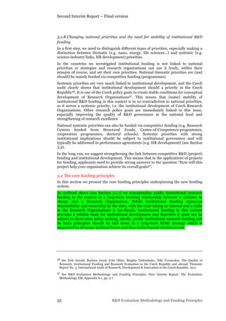 Second Interim Report – Final version
52 R&D Evaluation Methodology and Funding Principles
3.1.8 Changing national priorities and the need for stability of institutional R&D
funding
In a first step, we need to distinguish different types of priorities, especially making a
distinction between thematic (e.g. nano, energy, life sciences…) and systemic (e.g.
science-industry links, HR development) priorities.
In the countries we investigated institutional funding is not linked to national
priorities or strategies and research organisations can use it freely, within their
mission of course, and set their own priorities. National thematic priorities are (and
should) be mainly funded via competitive funding (programmes).
Systemic priorities are very much linked to institutional development, and the Czech
audit clearly shows that institutional development should a priority in the Czech
Republic36. It is one of the Czech policy goals to create stable conditions for conceptual
development of Research Organisations37. This means that (some) stability of
institutional R&D funding in this context is in no contradiction to national priorities,
as it serves a systemic priority, i.e. the institutional development of Czech Research
Organisations. Other research policy goals are immediately linked to this issue,
especially improving the quality of R&D governance at the national level and
strengthening of research excellence
National systemic priorities can also be funded via competitive funding (e.g. Research
Centres funded from Structural Funds, Centre-of-Competence-programmes,
cooperation programmes, doctoral schools). Systemic priorities with strong
institutional implications should be subject to institutional governance and will
typically be addressed in performance agreements (e.g. HR development) (see Section
3.3).
In the long run, we suggest strengthening the link between competitive R&D (project)
funding and institutional development. This means that in the applications of projects
for funding, applicants need to provide strong answers to the question “How will this
project help your organisation achieve its overall goals?”.
3.2 The core funding principles
In this section we present the core funding principles underpinning the new funding
system.
As outlined above (see Section 3.1.1) we conceptualise public institutional research
funding in the context of a long-term working relationship between a ministry in
charge and a Research Organisation. Public institutional funding expresses
responsibility and ownership by the state, with the state taking an interest and a stake
in the Research Organisations it (co-)funds. Institutional funding in this context
provides a reliable basis for institutional development and therefore it must not be
subject to short-term policy making. Ideally, public institutional research funding and
its basic principles should be laid down in a long-term RD&I strategy which is
supported by all major political forces and thus holds beyond election terms.
36 See Erik Arnold, Barbara Good, Fritz Ohler, Brigitte Tiefenthaler, Niki Vermeulen, The Quality of
Research, Institutional Funding and Research Evaluation in the Czech Republic and abroad. Thematic
Report No. 3, International Audit of Research, Development & Innovation in the Czech Republic, 2011.
37 See R&D Evaluation Methodology and Funding Principles, First Interim Report: The Evaluation
Methodology EM, Appendix A-1, pp. 3-7
 