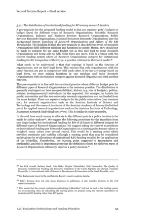 Second Interim Report – Final version
R&D Evaluation Methodology and Funding Principles 53
3.2.1 The distribution of institutional funding for RO among research funders
A pre-requisite for the proposed funding model is that are separate ‘pots’ (budgets or
budget lines) for different types of Research Organisations: Scientific Research
Organisations, Industry and Business Services Research Organisations, Public
Services Research Organisations, National Resources Research Organisations (see the
Background Report Typology of Research Organisations and Effects of the EM
Thresholds). The thinking behind this pre-requisite is that different types of Research
Organisations fulfil different missions and functions in society. Hence, they should not
be made to compete for the same budget pot as this may lead to some Research
Organisations not being able to fulfil their roles any more. This is a break with the
current funding system where all Research Organisations compete for institutional
funding for RO irrespective of their type, a practice criticised in the Czech Audit.38
What needs to be understood is that that typology is based on the function of
organisations, not on their legal form. This ensures that only organisations with the
same function are put in competition with each other. If we use a typology based on
legal form, we start mixing functions in one typology and make Research
Organisations with one function compete against Research Organisations with another
function.
This pre-requisite is in line with international practice where different budget pots for
different types of Research Organisations is the common practice. The distribution is
generally contingent on: laws (responsibilities), history (e.g. size of budgets), politics,
policies, (entrepreneurial) individuals (or the opposite). For example, in Austria the
public universities and the non-university research organisations are not funded from
the same budget: There are separate budgets for the public universities (one common
pot), for research organisations such as the Austrian Institute of Science and
Technology and the research institutes of the Austrian Academy of Science (individual
pots), for applied research organisations such as the Austrian Institute of Technology,
Joanneum Research (individual pots)39 etc. This is similar in other countries.
In the end, how much money to allocate to the different pots is a policy decision to be
made by policy-makers40. We suggest the following procedure for the transition from
one single budget for institutional funding for RO of all kinds to different budgets for
different types of Research Organisations: We suggest taking the current expenditure
on institutional funding per Research Organisation as a starting point (mean values or
weighted mean values over several years). This would be a starting point which
provides continuity and stability although a starting point that may be considered
unfair given the re-allocations of institutional R&D funding entailed by the application
of the Metodika. Nonetheless, the starting point suggested is transparent and
predictable, and this is important given that the definition of pots for different types of
Research Organisations ultimately involves a policy decision.41
38 See Erik Arnold, Barbara Good, Fritz Ohler, Brigitte Tiefenthaler, Niki Vermeulen, The Quality of
Research, Institutional Funding and Research Evaluation in the Czech Republic and abroad. Thematic
Report No. 3, International Audit of Research, Development & Innovation in the Czech Republic, 2011.
39 See Background report to the 2nd Interim Report: country analysis Austria.
40 Policy decision does not only mean decisions by politicians, it also includes decision by the civil
service/ministries.
41 This means that the current evaluation methodology („Metodika“) will not be used in the funding system
we are proposing. Also, for calculating the starting point, we propose using the current expenditure on
institutional RO funding rather than RIV points.
 
