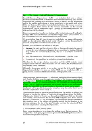 Second Interim Report – Final version
54 R&D Evaluation Methodology and Funding Principles
Box 1 – The category ‘Scientific Research Organisations’
Scientific Research Organisations – ScRO – are institutions that have as primary
function to conduct research to the benefit of the research community. This includes
institutions that have as primary activity the conduct of research (the ASCR institutes)
and/or the teaching and training of future researchers, i.e. the public and private
HEIs, and the research hospitals. It also includes institutions that conduct research in
order to improve their services to the research community, i.e. the research
infrastructures (see the Background Report Typology of Research Organisations and
Effects of the EM Thresholds).
Hence, our suggestions to define one funding pot for institutional research funding for
this type of RO implies that there is a common funding pot for the ASCR institutes and
the universities – which has been contested in the public debate.
We argue to fund these RO from the same pot basically for one reason: Although the
ASCR and the universities differ in their overall roles, they perform the same kind of
research. This justifies competition between these RO.
However, one could also argue in favour of two pots:
• Because the ASCR and the universities differ in their overall roles in the research
system, they need to be protected against direct competition for funding. Although
they perform the same kind of research, they do so in different institutional
contexts.
• They also operate under different funding conditions (see e.g. Section 3.1.6).
• Consequently they should not be put in direct competition for funding.
Therefore, in the one-pot-solution, universities and the ASCR institutes would
compete directly with each other, while in the two-pot-solution, ASCR institutes would
only compete among themselves.
Ultimately, the decision whether or not to have one pot for all Scientific Research
Organisations or to have two pots, one for the ASCR and one for all other ScRO is a
policy decision which cannot be taken within the funding system itself.
As outlined in the previous Section 3.1.1, ideally the responsible ministries should base
their funding decisions on a thorough understanding of the Research Organisations’
‘funding profiles’. There is no such thing as ‘the right funding profile’ for the different
types of RO. However, it is important to analyse and understand the funding situation
of each (type of) Research Organisation and to assess whether or not this situation
enables the RO to fulfil its role and mission in the research system and in society. On
this basis it will be possible to determine better how large the pot for ‘their’ type of
Research Organisations should ideally be.
The responsible ministries are the Ministry of Education, the Ministry of Industry, the
Ministry, of Interior, the Ministry of Health, the Ministry of Agriculture, the Ministry
of Culture, the Ministry of Defence and the Academy of Sciences which has the status
of a ministry. Those ministries that lost their R&D budget for their Public Services
Research Organisations (e.g. the Ministries of Environment and Transport) and whose
R&D funding went to the Ministry of Education should also be consulted in the
decision making on the size of the ‘pots’ to make sure that the interests of ‘their’
Research Organisations are adequately represented.
3.2.2 Components of the funding system
Based on our mandate, we have designed a funding system that encompasses three
components: a block grant, a performance agreement and a PRFS (performance-based
research funding system) (Figure 14).
 
