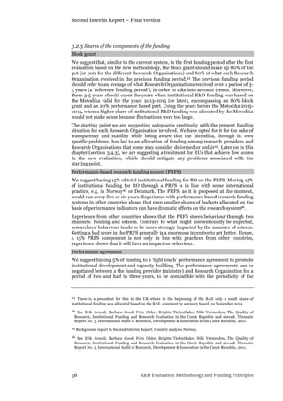 Second Interim Report – Final version
56 R&D Evaluation Methodology and Funding Principles
3.2.3 Shares of the components of the funding
Block grant
We suggest that, similar to the current system, in the first funding period after the first
evaluation based on the new methodology, the block grant should make up 80% of the
pot (or pots for the different Research Organisations) and 80% of what each Research
Organisation received in the previous funding period.43 The previous funding period
should refer to an average of what Research Organisations received over a period of 3-
5 years (a ‘reference funding period’), in order to take into account trends. Moreover,
these 3-5 years should cover the years when institutional R&D funding was based on
the Metodika valid for the years 2013-2015 (or later), encompassing an 80% block
grant and an 20% performance based part. Using the years before the Metodika 2013-
2015, when a higher share of institutional R&D funding was allocated by the Metodika
would not make sense because fluctuations were too large.
The starting point we are suggesting safeguards continuity with the present funding
situation for each Research Organisation involved. We have opted for it for the sake of
transparency and stability while being aware that the Metodika, through its own
specific problems, has led to an allocation of funding among research providers and
Research Organisations that some may consider deformed or unfair44. Later on in this
chapter (section 3.4.3), we are suggesting a treatment for RUs that achieve low scores
in the new evaluation, which should mitigate any problems associated with the
starting point.
Performance-based research funding system (PRFS)
We suggest basing 15% of total institutional funding for RO on the PRFS. Moving 15%
of institutional funding for RO through a PRFS is in line with some international
practice, e.g. in Norway45 or Denmark. The PRFS, as it is proposed at the moment,
would run every five or six years. Experience with performance based research funding
systems in other countries shows that even smaller shares of budgets allocated on the
basis of performance indicators can have dramatic effects on the research system46.
Experience from other countries shows that the PRFS steers behaviour through two
channels: funding and esteem. Contrary to what might conventionally be expected,
researchers’ behaviour tends to be more strongly impacted by the measure of esteem.
Getting a bad score in the PRFS generally is a enormous incentive to get better. Hence,
a 15% PRFS component is not only in line with practices from other countries,
experience shows that it will have an impact on behaviour.
Performance agreement
We suggest linking 5% of funding to a ‘light touch’ performance agreement to promote
institutional development and capacity building. The performance agreements can be
negotiated between a the funding provider (ministry) and Research Organisation for a
period of two and half to three years, to be compatible with the periodicity of the
43 There is a precedent for this in the UK where in the beginning of the RAE only a small share of
institutional funding was allocated based on the RAE, comment by advisory board, 10 November 2014.
44 See Erik Arnold, Barbara Good, Fritz Ohler, Brigitte Tiefenthaler, Niki Vermeulen, The Quality of
Research, Institutional Funding and Research Evaluation in the Czech Republic and abroad. Thematic
Report No. 3, International Audit of Research, Development & Innovation in the Czech Republic, 2011.
45 Background report to the 2nd Interim Report: Country analysis Norway.
46 See Erik Arnold, Barbara Good, Fritz Ohler, Brigitte Tiefenthaler, Niki Vermeulen, The Quality of
Research, Institutional Funding and Research Evaluation in the Czech Republic and abroad. Thematic
Report No. 3, International Audit of Research, Development & Innovation in the Czech Republic, 2011.
 