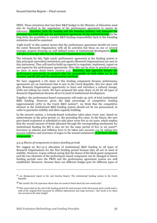 Second Interim Report – Final version
R&D Evaluation Methodology and Funding Principles 57
PRFS. Those ministries that lost their R&D budget to the Ministry of Education need
also be involved in the negotiation of the performance agreement to ensure its
relevance. Therefore, both the funding and the founding ministry will represent the
principal and both will sign the performance agreement on the ministerial side. In the
long term, the possibility to transfer R&D funding responsibility back to the founding
ministries should be examined.
‘Light touch’ in this context means that the performance agreement should not cover
the entire Research Organisation with all its activities but focus on one or several
strategic projects focusing on well defined issues of institutional development which
will have a leverage effect on the Research Organisation as a whole.
The rationale for this ‘light touch’ performance agreement in the funding system is
that principals (providers/ministries) and agents (Research Organisations) are new to
this instrument. They will need to build up capacity to negotiate, implement, report on
and supervise the performance agreements. How this can be done in practical terms,
we show in more detail below (section 3.3). Moreover, this approach focuses the
performance agreements on projects that are manageable on both sides, i.e. by the
ministry and the RO and the actual persons involved.
We have suggested a 5% share of this funding component because performance
agreements are an instrument that is new to the Czech Republic; this low share will
give Research Organisations opportunity to learn and introduce a cultural change,
while not risking too much. We have proposed the same share of 5% for all types of
Research Organisations because all are in need of institutional development.
Together, the performance-based components will make up 20% of total institutional
R&D funding. However, given the high percentage of competitive funding
(approximately 50%) in the Czech R&D system47, we think that the competitive
element in the institutional R&D funding system should not be too pronounced, in
order to guarantee stability and allow capacity building.
In the present system, a formula-based evaluation takes place every year, based on
achievements in the prior period, i.e. the preceding five years. In the future, the new
peer-based evaluation is scheduled to take place every five or six years, which implies
that the overall amount of funds allocated through the corresponding mechanism for
institutional funding for RO is also set for the same period of five or six years48.
Increases in salaries and inflation have to be taken into account, e.g. by taking into
account inflation and increases of wages in the annual instalments of all three funding
components.49
3.2.4 Shares of components in future funding periods
We suggest an 80+15+5 allocation of institutional R&D funding to all types of
Research Organisations for the first funding period because they all are in need of
stability. However, it goes without saying that the shares of the block grant component
and the two elements of the performance based component can be changed in future
funding periods once the PRFS and the performance agreement system are well
established. Moreover, because there are different budget pots for different types of
47 see Background report to the 2nd Interim Report: The institutional funding system in the Czech
Republic.
48 But careful: the UK experience shows that one needs to think about the new round early!
49 This means that by the end of the funding period the total amount of the block grant spent would reach a
total of the original 80% increased by inflation adjustments and wage increases - this needs to be taken
into account in the state budget!
 