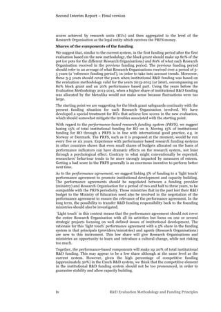 Second Interim Report – Final version
iv R&D Evaluation Methodology and Funding Principles
scores achieved by research units (RUs) and then aggregated to the level of the
Research Organisation as the legal entity which receives the PRFS money.
Shares of the components of the funding
We suggest that, similar to the current system, in the first funding period after the first
evaluation based on the new methodology, the block grant should make up 80% of the
pot (or pots for the different Research Organisations) and 80% of what each Research
Organisation received in the previous funding period. The previous funding period
should refer to an average of what Research Organisations received over a period of 3-
5 years (a ‘reference funding period’), in order to take into account trends. Moreover,
these 3-5 years should cover the years when institutional R&D funding was based on
the evaluation methodology valid for the years 2013-2015 (or later), encompassing an
80% block grant and an 20% performance based part. Using the years before the
Evaluation Methodology 2013-2015, when a higher share of institutional R&D funding
was allocated by the Metodika would not make sense because fluctuations were too
large.
The starting point we are suggesting for the block grant safeguards continuity with the
present funding situation for each Research Organisation involved. We have
developed a special treatment for RUs that achieve low scores in the new evaluation,
which should somewhat mitigate the troubles associated with the starting point.
With regard to the performance-based research funding system (PRFS), we suggest
basing 15% of total institutional funding for RO on it. Moving 15% of institutional
funding for RO through a PRFS is in line with international good practice, e.g. in
Norway or Denmark. The PRFS, such as it is proposed at the moment, would be run
every five or six years. Experience with performance based research funding systems
in other countries shows that even small shares of budgets allocated on the basis of
performance indicators can have dramatic effects on the research system, not least
through a psychological effect. Contrary to what might conventionally be expected,
researchers’ behaviour tends to be more strongly impacted by measures of esteem.
Getting a bad score in the PRFS generally is an enormous incentive to perform better
next time.
As to the performance agreement, we suggest linking 5% of funding to a ‘light touch’
performance agreement to promote institutional development and capacity building.
The performance agreements should be negotiated between a funding provider
(ministry) and Research Organisation for a period of two and half to three years, to be
compatible with the PRFS periodicity. Those ministries that in the past lost their R&D
budget to the Ministry of Education need also be involved in the negotiation of the
performance agreement to ensure the relevance of the performance agreement. In the
long term, the possibility to transfer R&D funding responsibility back to the founding
ministries should also be investigated.
‘Light touch’ in this context means that the performance agreement should not cover
the entire Research Organisation with all its activities but focus on one or several
strategic projects focusing on well defined issues of institutional development. The
rationale for this ‘light touch’ performance agreement with a 5% share in the funding
system is that principals (providers/ministries) and agents (Research Organisations)
are new to this instrument. This low share will give Research Organisations and
ministries an opportunity to learn and introduce a cultural change, while not risking
too much.
Together, the performance-based components will make up 20% of total institutional
R&D funding. This may appear to be a low share although at the same level as the
current system. However, given the high percentage of competitive funding
(approximately 50%) in the Czech R&D system, we think that the competitive element
in the institutional R&D funding system should not be too pronounced, in order to
guarantee stability and allow capacity building.
 