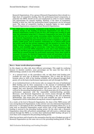 Second Interim Report – Final version
R&D Evaluation Methodology and Funding Principles 59
Research Organisations. If in a group of Research Organisations there already is a
high share of competitive funding, then the performance-based components, in
particular the PRFS, should not be over-emphasised in order to ensure stability
and opportunities for capacity building. Similarly, if the share of competitive
funding is fairly low, then the performance-based components can be increased
more. The share of competitive funding is typically higher in more applied
Research Organisations compared to basic Research Organisations.
• The PRFS part is the dynamic component of the funding system and leads to
(desired) change in the funding of Research Organisations (see Box 2). If a
Research Organisation consists of only few RUs, this change may possibly be quite
large (the assumption being that if a Research Organisation has many RUs, their
scores will even out to some extent, preventing sudden fluctuations of funding).
For Research Organisations that the ministries need to maintain in any case as
they produce knowledge the government needs in order to legislate or regulate, or
produce ‘public goods’ such as standard, certification etc. or cultural public goods
that society needs but that private companies lack the incentives to make, that is
Public Services Research Organisations (PSRO) and National Resources RO
(NatRes), such instability may be unwelcome. Under these circumstances it may
make sense to put to the PRFS component to zero, and to base institutional RO
funding on the block grant and performance agreement components only. Quality
would then be assured through the performance agreement whose share would be
increased. Of course, the Research Organisation would still participate in the new
Evaluation Methodology but the results would not be translated directly into
funding (the PRFS component); rather the results would inform the negotiations
of the performance agreement.
Box 2 - Some words about percentages
In this chapter we often talk about different percentages. This might be confusing
because in absolute numbers, some percentages are the same but they refer to
different things, namely to one of the following:
• At a national level, on the expenditure side, we talk about total funding pots
available for each type of Research Organisation. This is what the 80+15+5
formula refers to. 80% of the funding available will be allocated through block
grants, 5% on the basis of performance agreements and 15% through the PRFS.
• At an institutional level, on the income side, we compare the sizes of institutional
R&D funding and its three components to the amount of institutional R&D
funding received in the preceding funding period. For the sake of stability we
suggest that each Research Organisation will receive 80% of the amount it
received in the preceding funding period as a block grant plus 5% if it enters into a
performance agreement with the responsible ministry/funding provider.
Moreover, each Research Organisation can receive money through the PRFS,
depending on the results of the evaluation according to the new Evaluation
Methodology. This means that 15% of the pots available per type of Research
Organisation will be redistributed among those research organizations.
As a result, at the level of Research Organisation, the share of the PRFS money will
vary among Research Organisations: in the extreme case of an Research Organisation
that scores “0” throughout its RUs, the PRFS component of funding will be zero, i.e. in
total such an Research Organisation would receive 85% of the institutional R&D
funding it received in the preceding funding period. On the other side, a Research
Organisation whose RUs all perform outstandingly well will receive a relatively large
amount through the PRFS, i.e. in total, their institutional R&D funding will grow to
more than 100% compared to the preceding funding period.
What has just been said is based on the assumption that the pots of budgets per type of
Research Organisation are the same size as in the preceding funding period. If these
 