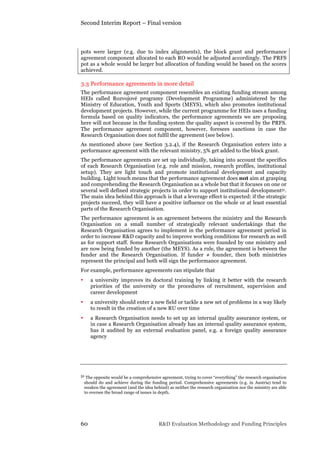 Second Interim Report – Final version
60 R&D Evaluation Methodology and Funding Principles
pots were larger (e.g. due to index alignments), the block grant and performance
agreement component allocated to each RO would be adjusted accordingly. The PRFS
pot as a whole would be larger but allocation of funding would be based on the scores
achieved.
3.3 Performance agreements in more detail
The performance agreement component resembles an existing funding stream among
HEIs called Rozvojové programy (Development Programme) administered by the
Ministry of Education, Youth and Sports (MEYS), which also promotes institutional
development projects. However, while the current programme for HEIs uses a funding
formula based on quality indicators, the performance agreements we are proposing
here will not because in the funding system the quality aspect is covered by the PRFS.
The performance agreement component, however, foresees sanctions in case the
Research Organisation does not fulfil the agreement (see below).
As mentioned above (see Section 3.2.4), if the Research Organisation enters into a
performance agreement with the relevant ministry, 5% get added to the block grant.
The performance agreements are set up individually, taking into account the specifics
of each Research Organisation (e.g. role and mission, research profiles, institutional
setup). They are light touch and promote institutional development and capacity
building. Light touch means that the performance agreement does not aim at grasping
and comprehending the Research Organisation as a whole but that it focuses on one or
several well defined strategic projects in order to support institutional development51.
The main idea behind this approach is that a leverage effect is expected: if the strategic
projects succeed, they will have a positive influence on the whole or at least essential
parts of the Research Organisation.
The performance agreement is an agreement between the ministry and the Research
Organisation on a small number of strategically relevant undertakings that the
Research Organisation agrees to implement in the performance agreement period in
order to increase R&D capacity and to improve working conditions for research as well
as for support staff. Some Research Organisations were founded by one ministry and
are now being funded by another (the MEYS). As a rule, the agreement is between the
funder and the Research Organisation. If funder ≠ founder, then both ministries
represent the principal and both will sign the performance agreement.
For example, performance agreements can stipulate that
• a university improves its doctoral training by linking it better with the research
priorities of the university or the procedures of recruitment, supervision and
career development
• a university should enter a new field or tackle a new set of problems in a way likely
to result in the creation of a new RU over time
• a Research Organisation needs to set up an internal quality assurance system, or
in case a Research Organisation already has an internal quality assurance system,
has it audited by an external evaluation panel, e.g. a foreign quality assurance
agency
51 The opposite would be a comprehensive agreement, trying to cover “everything” the research organisation
should do and achieve during the funding period. Comprehensive agreements (e.g. in Austria) tend to
weaken the agreement (and the idea behind) as neither the research organisation nor the ministry are able
to oversee the broad range of issues in depth.
 