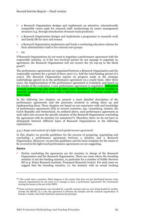 Second Interim Report – Final version
R&D Evaluation Methodology and Funding Principles 61
• a Research Organisation designs and implements an attractive, internationally
compatible career path for research staff, modernising its career management
structure (e.g. through introduction of tenure track positions)
• a Research Organisation designs and implements a programme to reconcile work
and family life for men and women
• a Research Organisation implements and funds a continuing education scheme for
their administrative staff or for external user groups.
• etc.
If Research Organisations do not want to negotiate a performance agreement with the
responsible ministry, or if the two involved parties do not manage to negotiate an
agreement, the Research Organisation will not receive the 5% top-up to the block
grant52.
The performance agreements are negotiated between a Research Organisation and the
responsible ministry for a period of three years (i.e. half the total funding period of 6
years). The Research Organisation reports on progress made in the strategic
undertakings agreed on in the performance agreement on a yearly basis. After three
years, the implementation of the performance agreement is evaluated, and based on
the results of the evaluation, a new performance agreement is negotiated. Substantial
strategic projects may take more than three years; therefore it will also be possible to
conclude agreements for 6 years with a half-term assessment of interim results after
three years.
In the following two chapters we present a more detailed description of the
performance agreements and the processes involved in setting them up and
implementing them. These chapters are based on our experience with and knowledge
of performance agreements (PA) in several countries, esp. Luxemburg, Austria, the
Czech Republic and Switzerland. As outlined above, each performance agreement as
such takes into account the specific situation of the Research Organisation concluding
the agreement with its ministry (or ministries53). Therefore, there we do not have to
distinguish between different types of Research Organisations in the following
explanations.
3.3.1 Scope and content of a light touch performance agreement
In this chapter we provide guidelines for the process of preparing, negotiating and
concluding a performance agreement between a ministry and a Research
Organisation. Moreover, we provide guidelines and the basic template for the issues to
be covered in the light touch performance agreements we are suggesting.
Basics
• Parties concluding the agreement are the ministry in charge of the Research
Organisation and the Research Organisation. There are cases where the founding
ministry is not the funding ministry, in particular for a number of Public Services
RO (e.g. Water Research Institute, Transport Research Centre). For such cases we
suggest that the founding ministry, i.e. the ministry with an actual working
52 This would raise a question: What happens to the money that does not get distributed because some
research organisations do not want to or manage to have a performance agreement? We recommend
moving the money to the pot of the PRFS.
53 Some research organisations were founded by a specific ministry and are now being funded by another
(mostly the MEYS). As a rule, the agreement is between the founder and the research organisation. If
founder ≠ funder, then both ministries represent the principal.
 