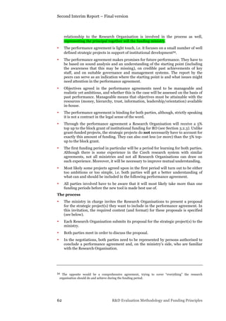 Second Interim Report – Final version
62 R&D Evaluation Methodology and Funding Principles
relationship to the Research Organisation is involved in the process as well,
representing the principal together will the funding ministry.
• The performance agreement is light touch, i.e. it focuses on a small number of well
defined strategic projects in support of institutional development54.
• The performance agreement makes promises for future performance. They have to
be based on sound analysis and an understanding of the starting point (including
the awareness that this may be missing), on credible past achievements of key
staff, and on suitable governance and management systems. The report by the
peers can serve as an indication where the starting point is and what issues might
need attention in the performance agreement.
• Objectives agreed in the performance agreements need to be manageable and
realistic yet ambitious, and whether this is the case will be assessed on the basis of
past performance. Manageable means that objectives must be attainable with the
resources (money, hierarchy, trust, information, leadership/orientation) available
in-house.
• The performance agreement is binding for both parties, although, strictly speaking
it is not a contract in the legal sense of the word.
• Through the performance agreement a Research Organisation will receive a 5%
top up to the block grant of institutional funding for RO (see Section 3.2.3). Unlike
grant-funded projects, the strategic projects do not necessarily have to account for
exactly this amount of funding. They can also cost less (or more) than the 5% top-
up to the block grant.
• The first funding period in particular will be a period for learning for both parties.
Although there is some experience in the Czech research system with similar
agreements, not all ministries and not all Research Organisations can draw on
such experience. Moreover, it will be necessary to improve mutual understanding.
• Most likely some projects agreed upon in the first period will turn out to be either
too ambitions or too simple, i.e. both parties will get a better understanding of
what can and should be included in the following performance agreement.
• All parties involved have to be aware that it will most likely take more than one
funding periods before the new tool is made best use of.
The process
• The ministry in charge invites the Research Organisations to present a proposal
for the strategic project(s) they want to include in the performance agreement. In
this invitation, the required content (and format) for these proposals is specified
(see below).
• Each Research Organisation submits its proposal for the strategic project(s) to the
ministry.
• Both parties meet in order to discuss the proposal.
• In the negotiations, both parties need to be represented by persons authorised to
conclude a performance agreement and, on the ministry’s side, who are familiar
with the Research Organisation.
54 The opposite would be a comprehensive agreement, trying to cover “everything” the research
organisation should do and achieve during the funding period.
 