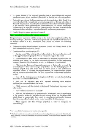 Second Interim Report – Final version
R&D Evaluation Methodology and Funding Principles 63
• If a major revision of the proposal is needed, one or several follow-up meetings
may be necessary. Minor revisions will typically be feasible in a written procedure.
• Optionally, an external facilitator can support the negotiations. This should be a
person familiar with research and research management at the respective type of
Research Organisation. If needed, the facilitator mediates between the two parties
as the “advocate” of an agreement that is both ambitious and feasible. Involving a
facilitator may be especially helpful for those ministries that have little experience
with negotiations or feel they are unfamiliar with performance agreements.
• Finally, the performance agreement is signed.
Basic template for the performance agreement55
The performance agreement will be set up on the basis of a template issued by the
ministry in charge. Of course, performance agreements are individualised, tailored to
the specific issues of a RO; nonetheless, they should all include the following
content56.
• Parties concluding the performance agreement (names and contact details of the
institutions and the persons in charge)
• Description of the strategic project(s):
− Starting point: What is the problem to be solved, or the issue to be addressed,
or the opportunity to be grasped? Provide evidence to support this point!
− Overall objective: What would be different at the Research Organisation if the
problem were solved, or the issue addressed successfully, or the opportunity
grasped? How does this relate to the strategy of the Research Organisation?
− What does the Research Organisation propose to do in order to reach the
overall objective? This is the strategic project/these are the strategic projects. A
strategic project may take more than the three years of one performance
agreement period. In this case distinguish between the overall strategic project
and the strategic subproject(s) for the three years of the performance agreement
period.
− How will the strategic project be implemented? Give a work plan including
milestones and estimated timetable.
− Who will be involved? Key staff involved including their relevant
qualifications, roles and tasks in the project.
− Which resources will the strategic project need? Cost estimate (personnel cost,
other costs).
− How will these resources be financed?
− What are the indicators (e.g. interim results, milestones) used for monitoring
of the strategic projects(s) and what is their timing. What are the deliverables
which should be reached after three years? In case of projects scheduled for more
than three years: Brief outlook for the period beyond the first three years.
− What happens after the strategic project(s) in order to safeguard its
sustainability?
55 For a more detailed template see the template in the Appendix
56 This basic template focuses on the content to be covered in each performance agreement. Ultimately, the
actual templates will have to be designed and formatted according to the regulations to be applied by each
ministry.
 