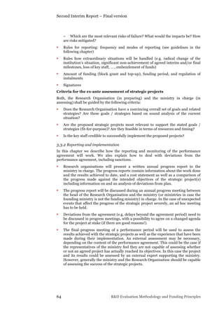 Second Interim Report – Final version
64 R&D Evaluation Methodology and Funding Principles
− Which are the most relevant risks of failure? What would the impacts be? How
are risks mitigated?
• Rules for reporting: frequency and modes of reporting (see guidelines in the
following chapter)
• Rules how extraordinary situations will be handled (e.g. radical change of the
institution’s situation, significant non-achievement of agreed interim and/or final
milestones, loss of key staff, … , embezzlement of funds)
• Amount of funding (block grant and top-up), funding period, and regulation of
instalments
• Signatures
Criteria for the ex-ante assessment of strategic projects
Both, the Research Organisation (in preparing) and the ministry in charge (in
assessing) shall be guided by the following criteria:
• Does the Research Organisation have a convincing overall set of goals and related
strategies? Are these goals / strategies based on sound analysis of the current
situation?
• Are the proposed strategic projects most relevant to support the stated goals /
strategies (fit-for-purpose)? Are they feasible in terms of resources and timing?
• Is the key staff credible to successfully implement the proposed projects?
3.3.2 Reporting and implementation
In this chapter we describe how the reporting and monitoring of the performance
agreement will work. We also explain how to deal with deviations from the
performance agreement, including sanctions.
• Research organisations will present a written annual progress report to the
ministry in charge. The progress reports contain information about the work done
and the results achieved to date, and a cost statement as well as a comparison of
the progress made against the intended objectives of the strategic project(s)
including information on and an analysis of deviations from plan.
• The progress report will be discussed during an annual progress meeting between
the head of the Research Organisation and the ministry (or ministries in case the
founding ministry is not the funding ministry) in charge. In the case of unexpected
events that affect the progress of the strategic project severely, an ad hoc meeting
has to be held.
• Deviations from the agreement (e.g. delays beyond the agreement period) need to
be discussed in progress meetings, with a possibility to agree on a changed agenda
for the project at stake (if there are good reasons!).
• The final progress meeting of a performance period will be used to assess the
results achieved with the strategic projects as well as the experience that have been
made during their implementation. An external assessment may be necessary,
depending on the content of the performance agreement. This could be the case if
the representatives of the ministry feel they are not capable of assessing whether
or not an agreed project has actually reached its objectives. In this case the project
and its results could be assessed by an external expert supporting the ministry.
However, generally the ministry and the Research Organisation should be capable
of assessing the success of the strategic projects.
 