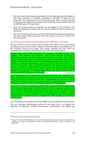 Second Interim Report – Final version
R&D Evaluation Methodology and Funding Principles 65
• The first round of performance agreement is for learning and capacity building on
both sides, therefore no negative consequences will follow if goals are not
achieved57. The ministry has to stick to the agreement! This is a strong incentive
for the Research Organisations because they cannot blame the ministry if they fail
to fulfil their part of the agreement.
• From the second round on sanctions can be applied by the ministry if the
Research Organisation infringes the PA and if the ministry itself has stuck to the
agreement.
• After the first period, sanctions need to be defined in the performance agreement,
the most obvious being a decrease of the 5% top up, e.g. down to 2.5% for the
following period.
3.4 Performance-based research funding system (PRFS) in more detail
The key results of any peer review-based funding system PRFS are (i) a set of scores
according to a given set of criteria, and (ii) a verbal description and justification58 of
the respective scores by the peers. This chapter describes how the scores are
transformed into funding for the different types of Research Organisations.
Changes in the scores of the PRFS will lead to changes in the PRFS funding. These
changes – both increases and decreases – after a new evaluation round can be
implemented gradually over the funding period in order to avoid too large shifts for
Research Organisations that they would not be able to accommodate. Large shifts in
funding are particularly likely if a Research Organisation consists of few RUs only. For
example, if a Research Organisation consists of three RUs only and if all RUs score
zeros in the evaluation, their institutional funding for RO may decrease by 15%. In
contrast, if a Research Organisation has many RUs (e.g. a university), most likely their
scores will even out to some extent. Large increases and large decreases are both
difficult to accommodate, so Research Organisations may need to be given time to
cope with the lower or higher level of funding.
This is particularly true if institutional funding for RO makes up a large share of a
Research Organisation’s funding. In contrast, if institutional funding for RO makes up
only a small share of a Research Organisation’s total funding, e.g. 10%, then a drop in
institutional funding for RO of, say, 15% can easily be accommodated as in total the
change only accounts to -1.5% of the Research Organisation’s total income.
Hence, we are proposing the guiding principle that if changes in PRFS funding exceed
5% of a Research Organisation’s total funding after the new evaluation round, the new
level of PRFS funding should be implemented gradually over the years of the funding
period. If figures on Research Organisations’ total income are not available, a gradual
implementation of the new funding level may be introduced in case total institutional
funding for RO is smaller than 92% or higher than 108% compared to the previous
funding period.
3.4.1 Weighting the evaluation criteria for different types of Research Organisations
The new Evaluation Methodology provides us with scores from 1 to 5 against five
categories of indicators:, research environment, membership in the (global and
57 With the exception of wilful underachievement.
58 To put it in a formula: While the scores are eminence-based (relying on the experience, knowledge and
reputation of peers), the description should be evidence-based (relying on facts and figures, and
arguments).
 