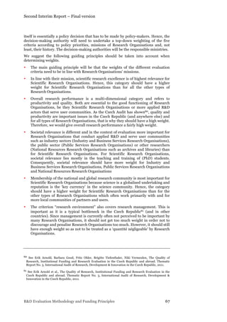 Second Interim Report – Final version
R&D Evaluation Methodology and Funding Principles 67
itself is essentially a policy decision that has to be made by policy-makers. Hence, the
decision-making authority will need to undertake a top-down weighting of the five
criteria according to policy priorities, missions of Research Organisations and, not
least, their history. The decision-making authorities will be the responsible ministries.
We suggest the following guiding principles should be taken into account when
determining weights.
• The main guiding principle will be that the weights of the different evaluation
criteria need to be in line with Research Organisations’ missions.
• In line with their mission, scientific research excellence is of highest relevance for
Scientific Research Organisations. Hence, this category should have a higher
weight for Scientific Research Organisations than for all the other types of
Research Organisations.
• Overall research performance is a multi-dimensional category and refers to
productivity and quality. Both are essential to the good functioning of Research
Organisations, be they Scientific Research Organisations or more applied R&D
actors that serve user communities. As the Czech Audit has shown60, quality and
productivity are important issues in the Czech Republic (and anywhere else) and
for all types of Research Organisations, that is why they should have a high weight.
Therefore, we would give overall research performance a fairly high weight.
• Societal relevance is different and in the context of evaluation more important for
Research Organisations that conduct applied R&D and serve user communities
such as industry sectors (Industry and Business Services Research Organisations),
the public sector (Public Services Research Organisations) or other researchers
(National Resources Research Organisations such as archives and libraries) than
for Scientific Research Organisations. For Scientific Research Organisations,
societal relevance lies mostly in the teaching and training of (PhD) students.
Consequently, societal relevance should have more weight for Industry and
Business Services Research Organisations, Public Services Research Organisations
and National Resources Research Organisations
• Membership of the national and global research community is most important for
Scientific Research Organisations because science is a globalised undertaking and
reputation is the ‘key currency’ in the science community. Hence, the category
should have a higher weight for Scientific Research Organisations than for the
other types of Research Organisations which often work primarily with and for
more local communities of partners and users.
• The criterion “research environment” also covers research management. This is
important as it is a typical bottleneck in the Czech Republic61 (and in other
countries). Since management is currently often not perceived to be important by
many Research Organisations, it should not get too much weight in order not to
discourage and penalise Research Organisations too much. However, it should still
have enough weight so as not to be treated as a ‘quantité négligeable’ by Research
Organisations.
60 See Erik Arnold, Barbara Good, Fritz Ohler, Brigitte Tiefenthaler, Niki Vermeulen, The Quality of
Research, Institutional Funding and Research Evaluation in the Czech Republic and abroad. Thematic
Report No. 3, International Audit of Research, Development & Innovation in the Czech Republic, 2011.
61 See Erik Arnold et al., The Quality of Research, Institutional Funding and Research Evaluation in the
Czech Republic and abroad. Thematic Report No. 3, International Audit of Research, Development &
Innovation in the Czech Republic, 2011.
 