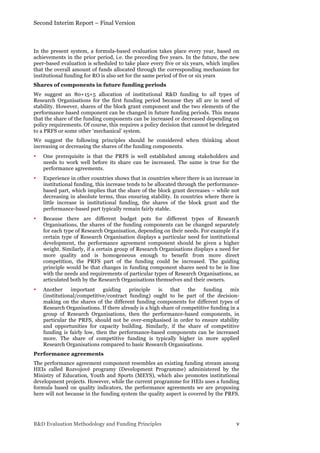 Second Interim Report – Final Version
R&D Evaluation Methodology and Funding Principles v
In the present system, a formula-based evaluation takes place every year, based on
achievements in the prior period, i.e. the preceding five years. In the future, the new
peer-based evaluation is scheduled to take place every five or six years, which implies
that the overall amount of funds allocated through the corresponding mechanism for
institutional funding for RO is also set for the same period of five or six years
Shares of components in future funding periods
We suggest an 80+15+5 allocation of institutional R&D funding to all types of
Research Organisations for the first funding period because they all are in need of
stability. However, shares of the block grant component and the two elements of the
performance based component can be changed in future funding periods. This means
that the share of the funding components can be increased or decreased depending on
policy requirements. Of course, this requires a policy decision that cannot be delegated
to a PRFS or some other ‘mechanical’ system.
We suggest the following principles should be considered when thinking about
increasing or decreasing the shares of the funding components.
• One prerequisite is that the PRFS is well established among stakeholders and
needs to work well before its share can be increased. The same is true for the
performance agreements.
• Experience in other countries shows that in countries where there is an increase in
institutional funding, this increase tends to be allocated through the performance-
based part, which implies that the share of the block grant decreases – while not
decreasing in absolute terms, thus ensuring stability. In countries where there is
little increase in institutional funding, the shares of the block grant and the
performance-based part typically remain fairly stable.
• Because there are different budget pots for different types of Research
Organisations, the shares of the funding components can be changed separately
for each type of Research Organisation, depending on their needs. For example if a
certain type of Research Organisation displays a particular need for institutional
development, the performance agreement component should be given a higher
weight. Similarly, if a certain group of Research Organisations displays a need for
more quality and is homogeneous enough to benefit from more direct
competition, the PRFS part of the funding could be increased. The guiding
principle would be that changes in funding component shares need to be in line
with the needs and requirements of particular types of Research Organisations, as
articulated both by the Research Organisations themselves and their owners.
• Another important guiding principle is that the funding mix
(institutional/competitive/contract funding) ought to be part of the decision-
making on the shares of the different funding components for different types of
Research Organisations. If there already is a high share of competitive funding in a
group of Research Organisations, then the performance-based components, in
particular the PRFS, should not be over-emphasised in order to ensure stability
and opportunities for capacity building. Similarly, if the share of competitive
funding is fairly low, then the performance-based components can be increased
more. The share of competitive funding is typically higher in more applied
Research Organisations compared to basic Research Organisations.
Performance agreements
The performance agreement component resembles an existing funding stream among
HEIs called Rozvojové programy (Development Programme) administered by the
Ministry of Education, Youth and Sports (MEYS), which also promotes institutional
development projects. However, while the current programme for HEIs uses a funding
formula based on quality indicators, the performance agreements we are proposing
here will not because in the funding system the quality aspect is covered by the PRFS.
 