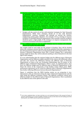 Second Interim Report – Final version
68 R&D Evaluation Methodology and Funding Principles
• The five evaluation criteria are not independent. A (good) research environment,
in particular (good) management, is the basis for (good) overall research
performance while overall research performance is the basis for societal relevance
and scientific research excellence. Societal relevance requires (good) overall
research performance because societal relevance based on low-quality research is
useless. Scientific research excellence may occasionally thrive without good overall
research performance but this is rare and not normally sustainable. Finally,
overall research performance and scientific research excellence are the basis for
membership in the research community. The interconnectedness between the
evaluation criteria may guide thinking in setting the weights. In particular, it
shows the fundamental role of research environment, in particular management,
and overall research performance.
• Weights will also need to be in line with ministries’ strategies for ‘their’ Research
Organisations. While these strategies should be in line with Research
Organisations’ missions, strategies will typically go beyond the mission,
emphasising certain policy objectives. For example, if it is a strategy to increase
excellence in Scientific Research Organisations, then scientific research excellence
should be given a high weight. If the strategy is to improve management, then
research environment will need to emphasised.
• As a fallback option in case no policy decision can be reached, all evaluation
criteria can be given the same weight.
The weights shall be used solely for the purpose of funding. They will be decided
before the evaluation exercise but they will not be published until after submission of
the self-assessment report in order to avoid gaming by Research Organisations. This is
because if Research Organisations know that a certain category has a particularly
strong weight for them, they will do (almost) anything to show themselves in the best
light in that category.
It is our understanding that the separate budget pots for different types of Research
Organisations and the different weights attached to the criteria will sufficiently reflect
and take into account the differences between the different types of Research
Organisations as long as the new Evaluation Methodology does do justice to the
different types of Research Organisations. What is more, as explained above, since
there are different budget pots for different types of Research Organisations, in the
future the shares of the components of the funding system (block grant, PRFS,
performance agreement) can be varied for different types of Research Organisations,
thus further reflecting differences between Research Organisations.62
Figure 17 underlines that the PRFS funding system we are proposing is two-
dimensional, with one dimension being the types of Research Organisations and the
other being the different evaluation criteria. The different evaluation criteria have
different weights for the different types of Research Organisations. This is symbolised
by the different sizes of the spheres in the cells.
62 As we have explained above, we have not done so in our proposal because at the moment all types of
research organisations are in need of stability, therefore we have set the shares for the funding pot at 80%
(block grant), 15% (PRFS) and 5% (performance agreement).
 