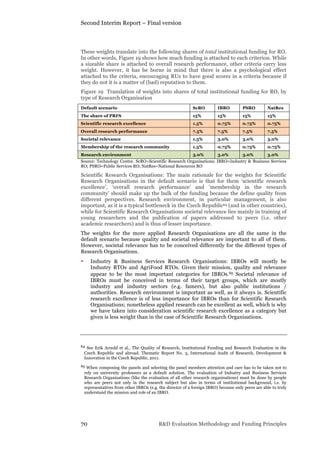 Second Interim Report – Final version
70 R&D Evaluation Methodology and Funding Principles
These weights translate into the following shares of total institutional funding for RO.
In other words, Figure 19 shows how much funding is attached to each criterion. While
a sizeable share is attached to overall research performance, other criteria carry less
weight. However, it has be borne in mind that there is also a psychological effect
attached to the criteria, encouraging RUs to have good scores in a criteria because if
they do not it is a matter of (bad) reputation to them.
Figure 19 Translation of weights into shares of total institutional funding for RO, by
type of Research Organisation
Default scenario ScRO IBRO PSRO NatRes
The share of PRFS 15% 15% 15% 15%
Scientific research excellence 1.5% 0.75% 0.75% 0.75%
Overall research performance 7.5% 7.5% 7.5% 7.5%
Societal relevance 1.5% 3.0% 3.0% 3.0%
Membership of the research community 1.5% 0.75% 0.75% 0.75%
Research environment 3.0% 3.0% 3.0% 3.0%
Source: Technology Centre. ScRO=Scientific Research Organisations; IBRO=Industry & Business Services
RO; PSRO=Public Services RO; NatRes=National Resources RO
Scientific Research Organisations: The main rationale for the weights for Scientific
Research Organisations in the default scenario is that for them ‘scientific research
excellence’, ‘overall research performance’ and ‘membership in the research
community’ should make up the bulk of the funding because the define quality from
different perspectives. Research environment, in particular management, is also
important, as it is a typical bottleneck in the Czech Republic64 (and in other countries),
while for Scientific Research Organisations societal relevance lies mainly in training of
young researchers and the publication of papers addressed to peers (i.e. other
academic researchers) and is thus of lesser importance.
The weights for the more applied Research Organisations are all the same in the
default scenario because quality and societal relevance are important to all of them.
However, societal relevance has to be conceived differently for the different types of
Research Organisations.
• Industry & Business Services Research Organisations: IBROs will mostly be
Industry RTOs and AgriFood RTOs. Given their mission, quality and relevance
appear to be the most important categories for IBROs.65 Societal relevance of
IBROs must be conceived in terms of their target groups, which are mostly
industry and industry sectors (e.g. famers), but also public institutions /
authorities. Research environment is important as well, as it always is. Scientific
research excellence is of less importance for IBROs than for Scientific Research
Organisations; nonetheless applied research can be excellent as well, which is why
we have taken into consideration scientific research excellence as a category but
given is less weight than in the case of Scientific Research Organisations.
64 See Erik Arnold et al., The Quality of Research, Institutional Funding and Research Evaluation in the
Czech Republic and abroad. Thematic Report No. 3, International Audit of Research, Development &
Innovation in the Czech Republic, 2011.
65 When composing the panels and selecting the panel members attention and care has to be taken not to
rely on university professors as a default solution. The evaluation of Industry and Business Services
Research Organisations (like the evaluation of all other research organisations) must be done by people
who are peers not only in the research subject but also in terms of institutional background, i.e. by
representatives from other IBROs (e.g. the director of a foreign IBRO) because only peers are able to truly
understand the mission and role of an IBRO.
 