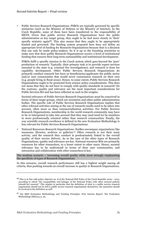 Second Interim Report – Final version
R&D Evaluation Methodology and Funding Principles 71
• Public Services Research Organisations: PSROs are typically governed by specific
ministries (such as the Ministry of Defence or the Ministry of Interior). In the
Czech Republic, some of them have been transferred to the responsibility of
MEYS. Given that public service Research Organisations have the public
administration as key target group, they ought to be tied more closely to ‘their’
specific ministry again66. This also means that they ought to be appropriately
funded and governed. The funding system proposed here does not define an
appropriate level of funding for Research Organisations because that is a decision
that can only be made policy-makers. So it is up to the founding ministries to
make sure that their public Research Organisations receive a level of institutional
funding that ensures their long-term sustainability and institutional development.
PSROs fulfil a specific mission in the Czech system which goes beyond the ‘pure’
production of research. Typically, their primary task is to provide expert services
essential to the state (e.g. criminal fire investigations), and research is done for
capability development. Other Public Services Research Organisations do
primarily conduct research but have as beneficiaries/applicants the public sector
and/or user communities that would never commission research on their own
(e.g. people living in flood areas). Hence, to some extent, Public Services Research
Organisations ought to be protected from science policy considerations. This does
not mean that they do not have to comply with quality standards in research! On
the contrary, quality and relevance are the most important considerations for
Public Services RO and has been reflected as such in the weights.
Societal relevance of Public Services Research Organisations must be conceived in
terms of their target groups, which are ministries and other public administration
bodies. The specific role of Public Services Research Organisations implies that
other relevant activities aiming at the use of research results need to be taken into
account, often more so than commercialisation activities. For Public Services
Research Organisations, membership in the world research community may have
to be re-interpreted to take into account that they may (and need to) be members
in more professionally oriented rather than research communities. Finally, the
way scientific research excellence is defined in the new Evaluation Methodology is
less relevant for Public Services Research Organisations.
• National Resources Research Organisations: NatRes encompass organisations like
museums, libraries, archives or galleries.67 Often research is not their main
activity, and the research they conduct is predominately linked to the overall
quality of their service delivery. As in the case of the other types of Research
Organisations, quality and relevance are key. National resources ROs are primarily
resources for other researchers, to a lesser extent to other users. Hence, societal
relevance has to be understood in terms of their user communities, and
interaction and collaboration with other researchers is key.
The medium scenario – increasing overall quality while more strongly emphasising
the specificity of types of Research Organisations
In this scenario, overall research performance still has a highest weight among all
criteria, thus pushing towards an overall increase in quality in Research Organisations.
66 This is in line with policy objective no. 8 of the National RDI Policy of the Czech Republic 2009 – 2015,
according to which “the compatibility and linkages of the National Policy with other sectoral policies
[should be] ensured.” This implies in particular that the definition of what is a public service research
organisation should not be left to public service research organisations themselves, the ministries should
be involved in the definition as well.
67 See R&D Evaluation Methodology and Funding Principles, First Interim Report: The Evaluation
Methodology EM2015, p. 29.
 