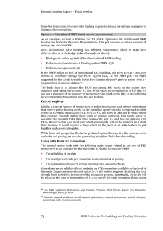 Second Interim Report – Final version
74 R&D Evaluation Methodology and Funding Principles
Since the translation of scores into funding is quite technical, we will use examples to
illustrate the two options.
Option 1 – Allocation of PRFS based on size (person scores)
As an example, we take a fictional pot XY which represents the institutional R&D
funding for Scientific Research Organisations. This pot contains a certain amount of
money, say 100,000 CZK.
Now, institutional R&D funding has different components, which in turn have
different shares of the budget to be allocated (see above):
• Block grant: makes up 80% of total institutional R&D funding
• Performance-based research funding system PRFS: 15%
• Performance agreement: 5%
If the PRFS makes up 15% of institutional R&D funding, this gives us 0.15 * 100,000
crowns to distribute through the PRFS: 15,000 CZK, i.e. the PRFS pot. The PRFS
suggested for the Czech Republic in the First Interim Report69 gives us scores from 1 -
5 against five evaluation criteria70.
The basic idea is to allocate the PRFS pot among RU based on the scores they
obtained, and taking into account RU size. With regard to normalisation of RU size, we
can use a measure of the number of researchers that work at the RU. In the following
we are presenting two options how this can be done.
Central register
Ideally, a central register of researchers in public institutions and private institutions
that receive public funding would be (re-)installed, specifying who is employed to what
extent at a certain organisation (e.g. 80% at XY, and 60% at AB) and to what extent
they conduct research (rather than teach or provide services). This would allow to
calculate the research FTEs (full time equivalents) per RU and rule out gaming with
FTEs. However, this is an ideal state which presumably will not be achieved in a short
time because it would require a huge effort on the part of all stakeholders to put
together such a central register.
While from our perspective this is the preferred option because it is the most accurate
and rules out gaming, we are also presenting an option that is less demanding.
Using data from the evaluation
The second option deals with the following main issues related to the use of FTE
researchers as an indicator for the size of the RO in the formula for PRFS
• The reliability of the data
• The multiple contracts per researcher and related risk of gaming
• The calculation of research versus teaching time (and other tasks)
Since there are no reliable official statistics on FTE researchers available at the level of
Research Organisations/evaluated units (EvU), this option suggests obtaining the data
directly from ROs/EvUs in course of the evaluation process. Specifically, the EvUs will
be asked at the time of registration of RUs to specify for each researcher (head count
69 See R&D Evaluation Methodology and Funding Principles, First Interim Report: The Evaluation
Methodology EM2015, p. 69-71
70 Scientific research excellence, overall research performance, research environment, societal relevance,
membership in the research community
 