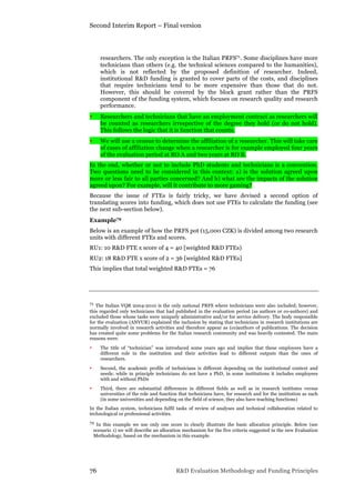 Second Interim Report – Final version
76 R&D Evaluation Methodology and Funding Principles
researchers. The only exception is the Italian PRFS71. Some disciplines have more
technicians than others (e.g. the technical sciences compared to the humanities),
which is not reflected by the proposed definition of researcher. Indeed,
institutional R&D funding is granted to cover parts of the costs, and disciplines
that require technicians tend to be more expensive than those that do not.
However, this should be covered by the block grant rather than the PRFS
component of the funding system, which focuses on research quality and research
performance.
• Researchers and technicians that have an employment contract as researchers will
be counted as researchers irrespective of the degree they hold (or do not hold).
This follows the logic that it is function that counts.
• We will use a census to determine the affiliation of a researcher. This will take care
of cases of affiliation change when a researcher is for example employed four years
of the evaluation period at RO A and two years at RO B.
In the end, whether or not to include PhD students and technicians is a convention.
Two questions need to be considered in this context: a) is the solution agreed upon
more or less fair to all parties concerned? And b) what are the impacts of the solution
agreed upon? For example, will it contribute to more gaming?
Because the issue of FTEs is fairly tricky, we have devised a second option of
translating scores into funding, which does not use FTEs to calculate the funding (see
the next sub-section below).
Example72
Below is an example of how the PRFS pot (15,000 CZK) is divided among two research
units with different FTEs and scores.
RU1: 10 R&D FTE x score of 4 = 40 [weighted R&D FTEs)
RU2: 18 R&D FTE x score of 2 = 36 [weighted R&D FTEs]
This implies that total weighted R&D FTEs = 76
71 The Italian VQR 2004-2010 is the only national PRFS where technicians were also included; however,
this regarded only technicians that had published in the evaluation period (as authors or co-authors) and
excluded those whose tasks were uniquely administrative and/or for service delivery. The body responsible
for the evaluation (ANVUR) explained the inclusion by stating that technicians in research institutions are
normally involved in research activities and therefore appear as (co)authors of publications. The decision
has created quite some problems for the Italian research community and was heavily contested. The main
reasons were:
• The title of “technician” was introduced some years ago and implies that these employees have a
different role in the institution and their activities lead to different outputs than the ones of
researchers.
• Second, the academic profile of technicians is different depending on the institutional context and
needs: while in principle technicians do not have a PhD, in some institutions it includes employees
with and without PhDs
• Third, there are substantial differences in different fields as well as in research institutes versus
universities of the role and function that technicians have, for research and for the institution as such
(in some universities and depending on the field of science, they also have teaching functions)
In the Italian system, technicians fulfil tasks of review of analyses and technical collaboration related to
technological or professional activities.
72 In this example we use only one score to clearly illustrate the basic allocation principle. Below (see
scenario 1) we will describe an allocation mechanism for the five criteria suggested in the new Evaluation
Methodology, based on the mechanism in this example.
 