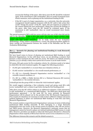 Second Interim Report – Final version
R&D Evaluation Methodology and Funding Principles 81
account the findings of the peers. After three years the RU should be evaluated
again. If the assessment is still ‘unclassified’, then we would recommend more
drastic measures, such as phasing out the institutional funding for RO.
− If the RU is part of a larger organisation, e.g. a university, then the university
management should negotiate measures with the RU and/or take action that
would “change the course” of the RU. Again, this pre-supposes an analysis of
the reasons behind the poor performance, taking into account the findings of
the peers. After three years the RU should be evaluated again. If the
assessment is still ‘unclassified’, then we would recommend more drastic
measures.
The special treatment of RUs with low scores will also take care of RUs that did and do
well in the Metodika – that is RUs that under the current regime produce many
outputs and therefore achieve many RIV points, which however does not necessarily
equate with high quality research – but do badly under the new Evaluation
Methodology. If they achieve unclassified or 1 scores, the special procedure applies to
them, sorting out discrepancies between the results of the Metodika and the new
Evaluation Methodology.
Box 3 – Scenario for phasing out institutional funding to weak Research
Organisations
We have heard voices in favour of phasing out institutional R&D funding to weak
Research Organisations. In line with these voices, we are sketching a scenario that
foresees a strict treatment for RUs with low scores. We believe our default scenario
(Section 3.4.3) is already a fairly strict system but of course it can be made stricter.
Of course, RUs gets scores for five evaluation criteria. So a decision needs to be taken
to which RUs the strict treatment applies. We suggest the following procedure:
• If a RU gets ‘unclassified’ or 1 in more than one evaluation criteria, or
• If a RU receives ‘unclassified’ or 1 for overall research performance, or
• If a RU in a Scientific Research Organisation receives ‘unclassified’ or 1 for
scientific research excellence, or
• If a RU in a IBRO, a Public Services RO or a National Resources RO receives
‘unclassified or 1’ for societal relevance,
it should get into the group of RUs to whom the ‘strict treatment’ applies.
We would suggest conducting a first evaluation round and giving weak RUs with
scores ‘unclassified’ and 1 a chance to get better during the first funding period.
After three years the RU will be subject to an additional evaluation. If the assessment
is still ‘unclassified’ or 1, institutional R&D funding – the PRFS part, block grant and
performance agreement – to the weak RU (or more precisely its Research
Organisation) will be phased out by the provider if the RU=Research Organisation.
Two rounds of evaluations are necessary in order to have sufficient evidence and more
political legitimacy to phase out institutional R&D funding to weak RUs and their
Research Organisations.
The scenario needs to respect Research Organisations’ autonomy in terms of allocating
institutional R&D funding internally. If RUs belonging to a larger Research
Organisation have low scores in the second round of evaluation, they will not receive
any PRFS money. However, the Research Organisation’s autonomy means that its
management cannot be forced to phase out internal institutional R&D money to weak
RUs. However, providers can decide to reduce the block grant allocated to a Research
Organisation whose majority of RU(s) have had low scores in two evaluations in a row.
The difference between this scenario and the default scenario is
 
